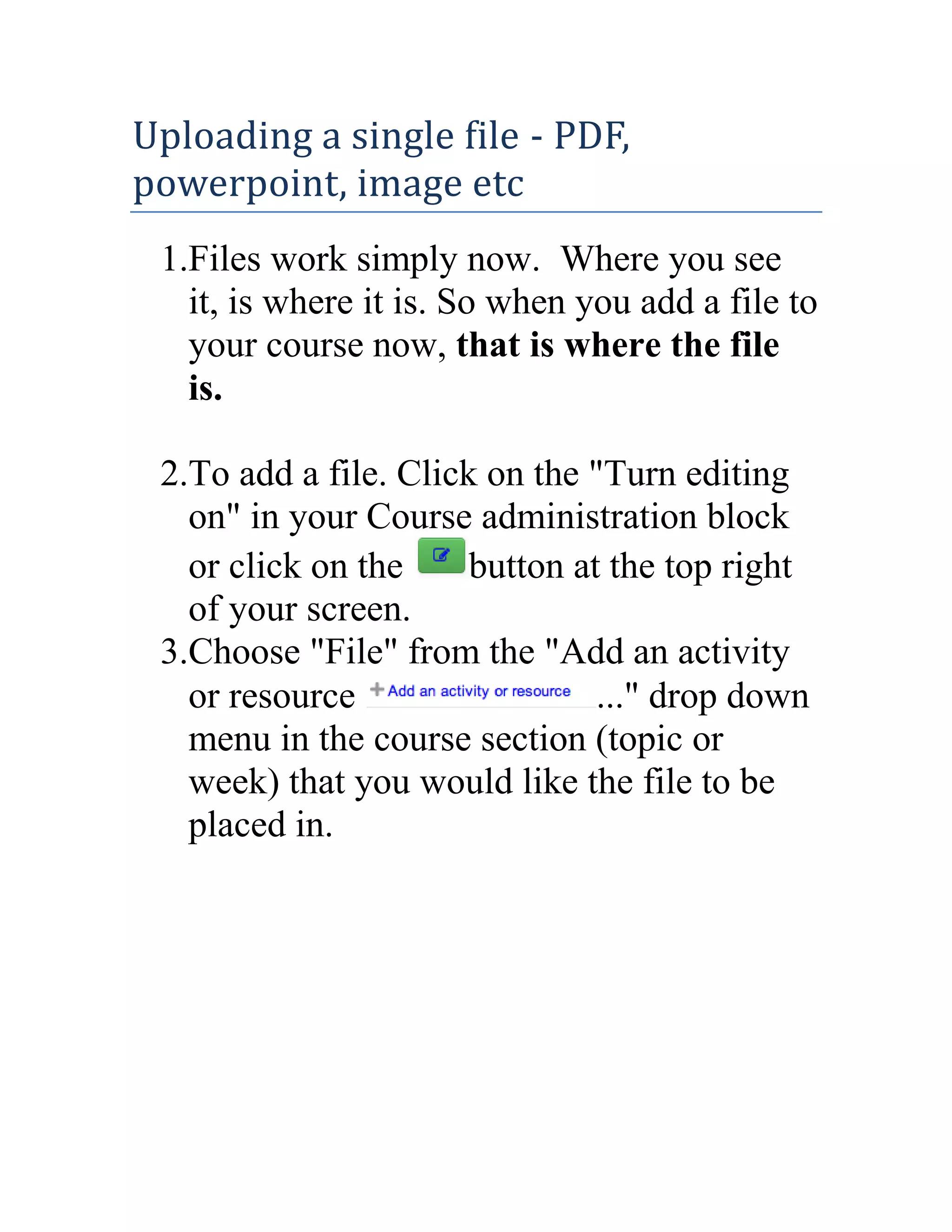 Uploading a single file - PDF,
powerpoint, image etc
1.Files work simply now. Where you see
it, is where it is. So when you add a file to
your course now, that is where the file
is.
2.To add a file. Click on the "Turn editing
on" in your Course administration block
or click on the
button at the top right
of your screen.
3.Choose "File" from the "Add an activity
or resource
..." drop down
menu in the course section (topic or
week) that you would like the file to be
placed in.

 