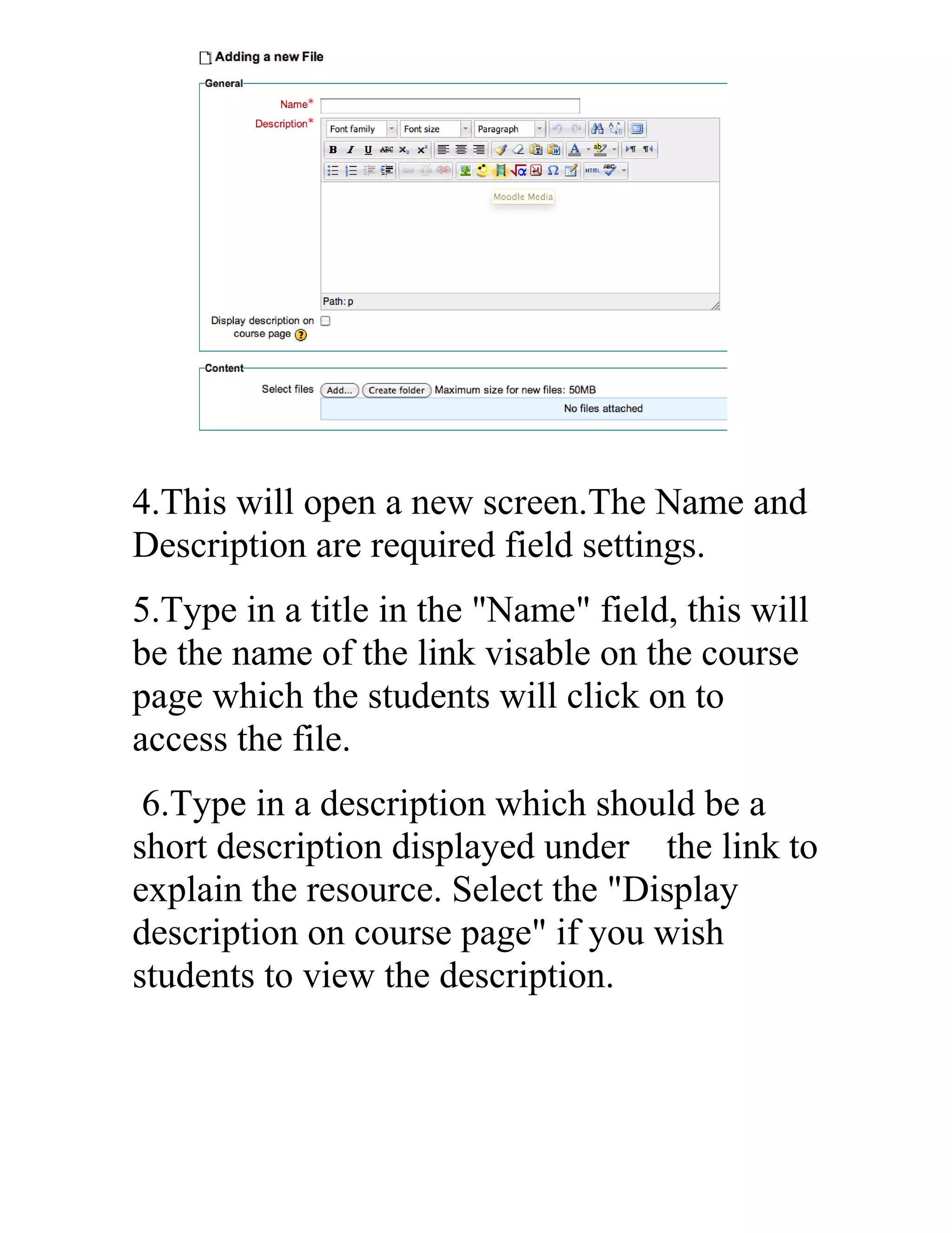 4.This will open a new screen.The Name and
Description are required field settings.
5.Type in a title in the "Name" field, this will
be the name of the link visable on the course
page which the students will click on to
access the file.
6.Type in a description which should be a
short description displayed under the link to
explain the resource. Select the "Display
description on course page" if you wish
students to view the description.

 