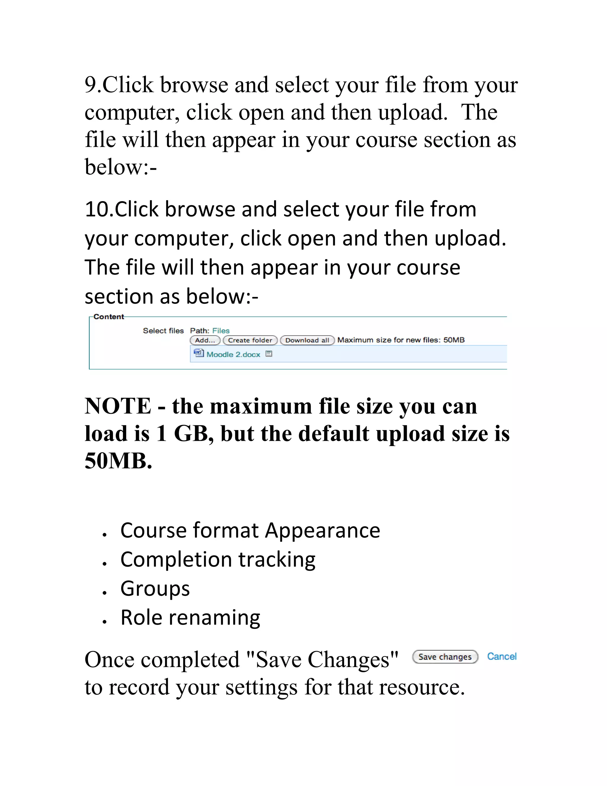 9.Click browse and select your file from your
computer, click open and then upload. The
file will then appear in your course section as
below:10.Click browse and select your file from
your computer, click open and then upload.
The file will then appear in your course
section as below:-

NOTE - the maximum file size you can
load is 1 GB, but the default upload size is
50MB.
Course format Appearance
Completion tracking
Groups
Role renaming
Once completed "Save Changes"
to record your settings for that resource.

 