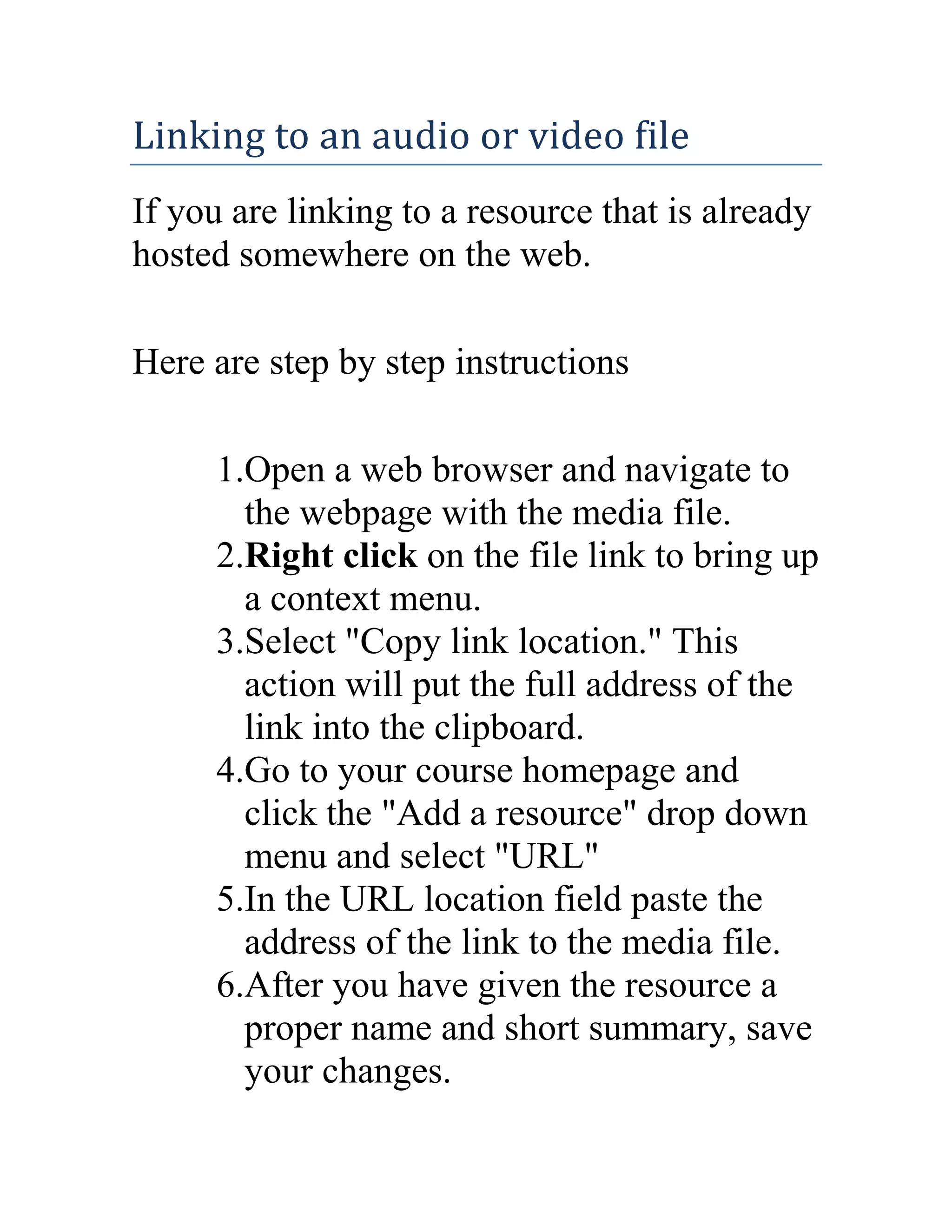 Linking to an audio or video file
If you are linking to a resource that is already
hosted somewhere on the web.
Here are step by step instructions
1.Open a web browser and navigate to
the webpage with the media file.
2.Right click on the file link to bring up
a context menu.
3.Select "Copy link location." This
action will put the full address of the
link into the clipboard.
4.Go to your course homepage and
click the "Add a resource" drop down
menu and select "URL"
5.In the URL location field paste the
address of the link to the media file.
6.After you have given the resource a
proper name and short summary, save
your changes.

 