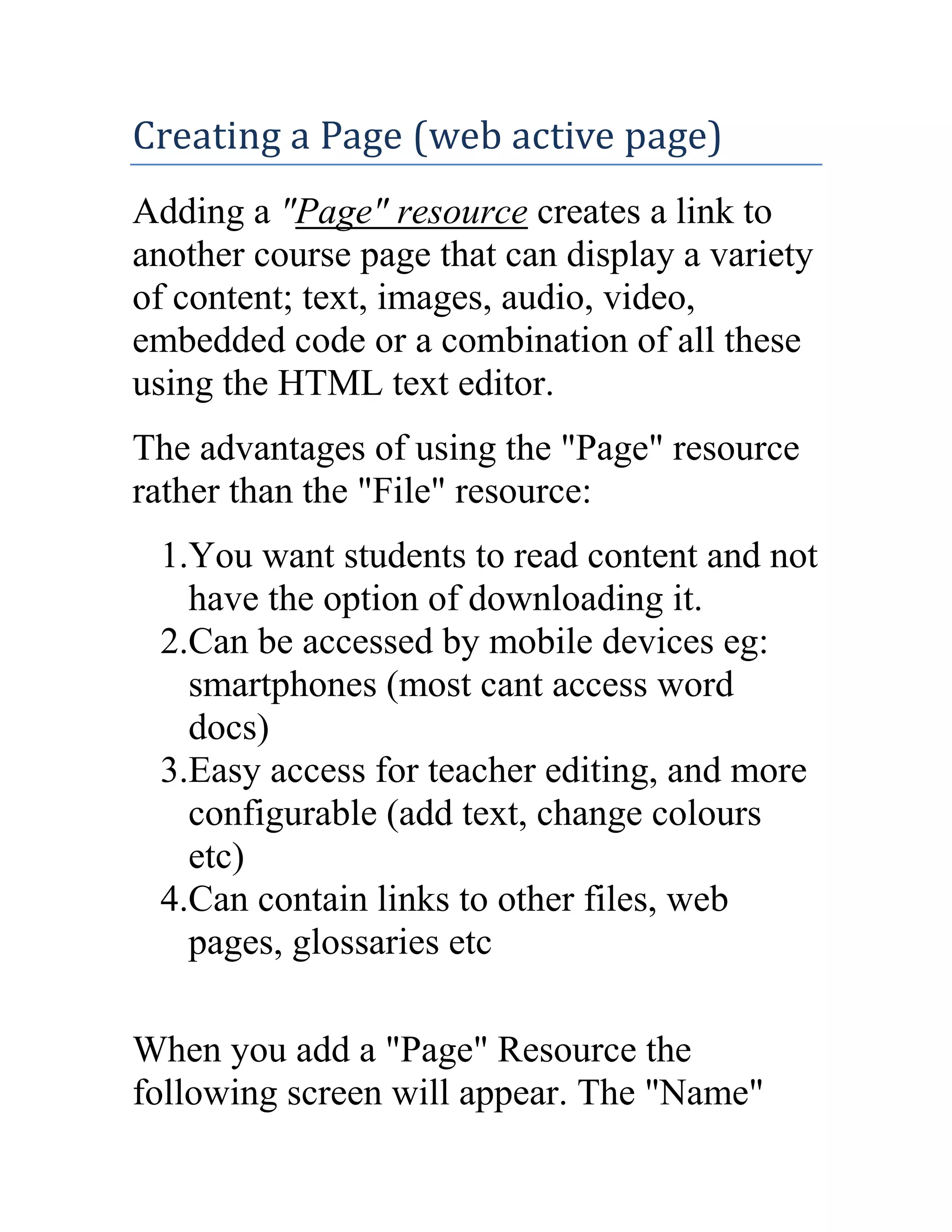 Creating a Page (web active page)
Adding a "Page" resource creates a link to
another course page that can display a variety
of content; text, images, audio, video,
embedded code or a combination of all these
using the HTML text editor.
The advantages of using the "Page" resource
rather than the "File" resource:
1.You want students to read content and not
have the option of downloading it.
2.Can be accessed by mobile devices eg:
smartphones (most cant access word
docs)
3.Easy access for teacher editing, and more
configurable (add text, change colours
etc)
4.Can contain links to other files, web
pages, glossaries etc
When you add a "Page" Resource the
following screen will appear. The "Name"

 