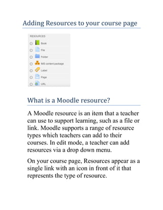 Adding Resources to your course page

What is a Moodle resource?
A Moodle resource is an item that a teacher
can use to support learning, such as a file or
link. Moodle supports a range of resource
types which teachers can add to their
courses. In edit mode, a teacher can add
resources via a drop down menu.
On your course page, Resources appear as a
single link with an icon in front of it that
represents the type of resource.

 