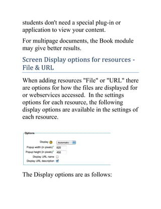 students don't need a special plug-in or
application to view your content.
For multipage documents, the Book module
may give better results.

Screen Display options for resources File & URL
When adding resources "File" or "URL" there
are options for how the files are displayed for
or webservices accessed. In the settings
options for each resource, the following
display options are available in the settings of
each resource.

The Display options are as follows:

 