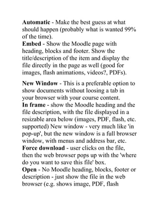 Automatic - Make the best guess at what
should happen (probably what is wanted 99%
of the time).
Embed - Show the Moodle page with
heading, blocks and footer. Show the
title/description of the item and display the
file directly in the page as well (good for
images, flash animations, videos?, PDFs).
New Window - This is a preferable option to
show documents without loosing a tab in
your browser with your course content.
In frame - show the Moodle heading and the
file description, with the file displayed in a
resizable area below (images, PDF, flash, etc.
supported) New window - very much like 'in
pop-up', but the new window is a full browser
window, with menus and address bar, etc.
Force download - user clicks on the file,
then the web browser pops up with the 'where
do you want to save this file' box.
Open - No Moodle heading, blocks, footer or
description - just show the file in the web
browser (e.g. shows image, PDF, flash

 