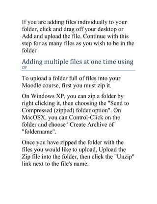 If you are adding files individually to your
folder, click and drag off your desktop or
Add and upload the file. Continue with this
step for as many files as you wish to be in the
folder

Adding multiple files at one time using
ZIP

To upload a folder full of files into your
Moodle course, first you must zip it.
On Windows XP, you can zip a folder by
right clicking it, then choosing the "Send to
Compressed (zipped) folder option". On
MacOSX, you can Control-Click on the
folder and choose "Create Archive of
"foldername".
Once you have zipped the folder with the
files you would like to upload, Upload the
Zip file into the folder, then click the "Unzip"
link next to the file's name.

 