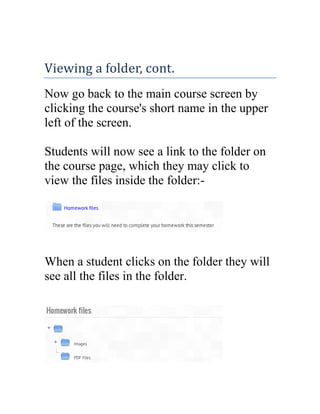 Viewing a folder, cont.
Now go back to the main course screen by
clicking the course's short name in the upper
left of the screen.
Students will now see a link to the folder on
the course page, which they may click to
view the files inside the folder:-

When a student clicks on the folder they will
see all the files in the folder.

 