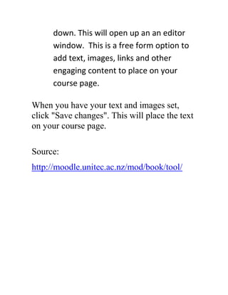 down. This will open up an an editor
window. This is a free form option to
add text, images, links and other
engaging content to place on your
course page.
When you have your text and images set,
click "Save changes". This will place the text
on your course page.
Source:
http://moodle.unitec.ac.nz/mod/book/tool/

 