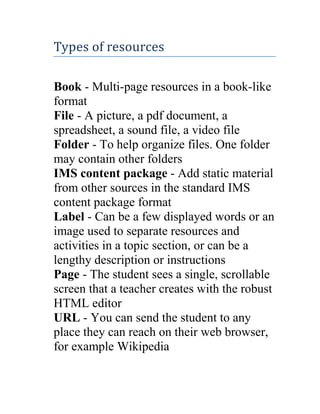 Types of resources
Book - Multi-page resources in a book-like
format
File - A picture, a pdf document, a
spreadsheet, a sound file, a video file
Folder - To help organize files. One folder
may contain other folders
IMS content package - Add static material
from other sources in the standard IMS
content package format
Label - Can be a few displayed words or an
image used to separate resources and
activities in a topic section, or can be a
lengthy description or instructions
Page - The student sees a single, scrollable
screen that a teacher creates with the robust
HTML editor
URL - You can send the student to any
place they can reach on their web browser,
for example Wikipedia

 