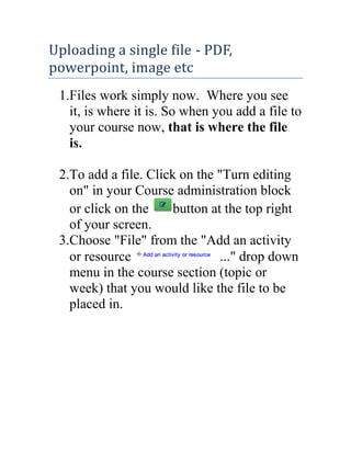 Uploading a single file - PDF,
powerpoint, image etc
1.Files work simply now. Where you see
it, is where it is. So when you add a file to
your course now, that is where the file
is.
2.To add a file. Click on the "Turn editing
on" in your Course administration block
or click on the
button at the top right
of your screen.
3.Choose "File" from the "Add an activity
or resource
..." drop down
menu in the course section (topic or
week) that you would like the file to be
placed in.

 