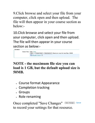9.Click browse and select your file from your
computer, click open and then upload. The
file will then appear in your course section as
below:10.Click browse and select your file from
your computer, click open and then upload.
The file will then appear in your course
section as below:-

NOTE - the maximum file size you can
load is 1 GB, but the default upload size is
50MB.
Course format Appearance
Completion tracking
Groups
Role renaming
Once completed "Save Changes"
to record your settings for that resource.

 