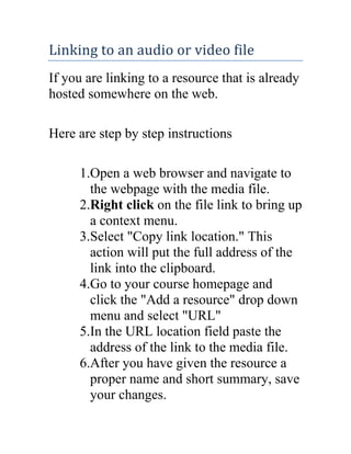 Linking to an audio or video file
If you are linking to a resource that is already
hosted somewhere on the web.
Here are step by step instructions
1.Open a web browser and navigate to
the webpage with the media file.
2.Right click on the file link to bring up
a context menu.
3.Select "Copy link location." This
action will put the full address of the
link into the clipboard.
4.Go to your course homepage and
click the "Add a resource" drop down
menu and select "URL"
5.In the URL location field paste the
address of the link to the media file.
6.After you have given the resource a
proper name and short summary, save
your changes.

 