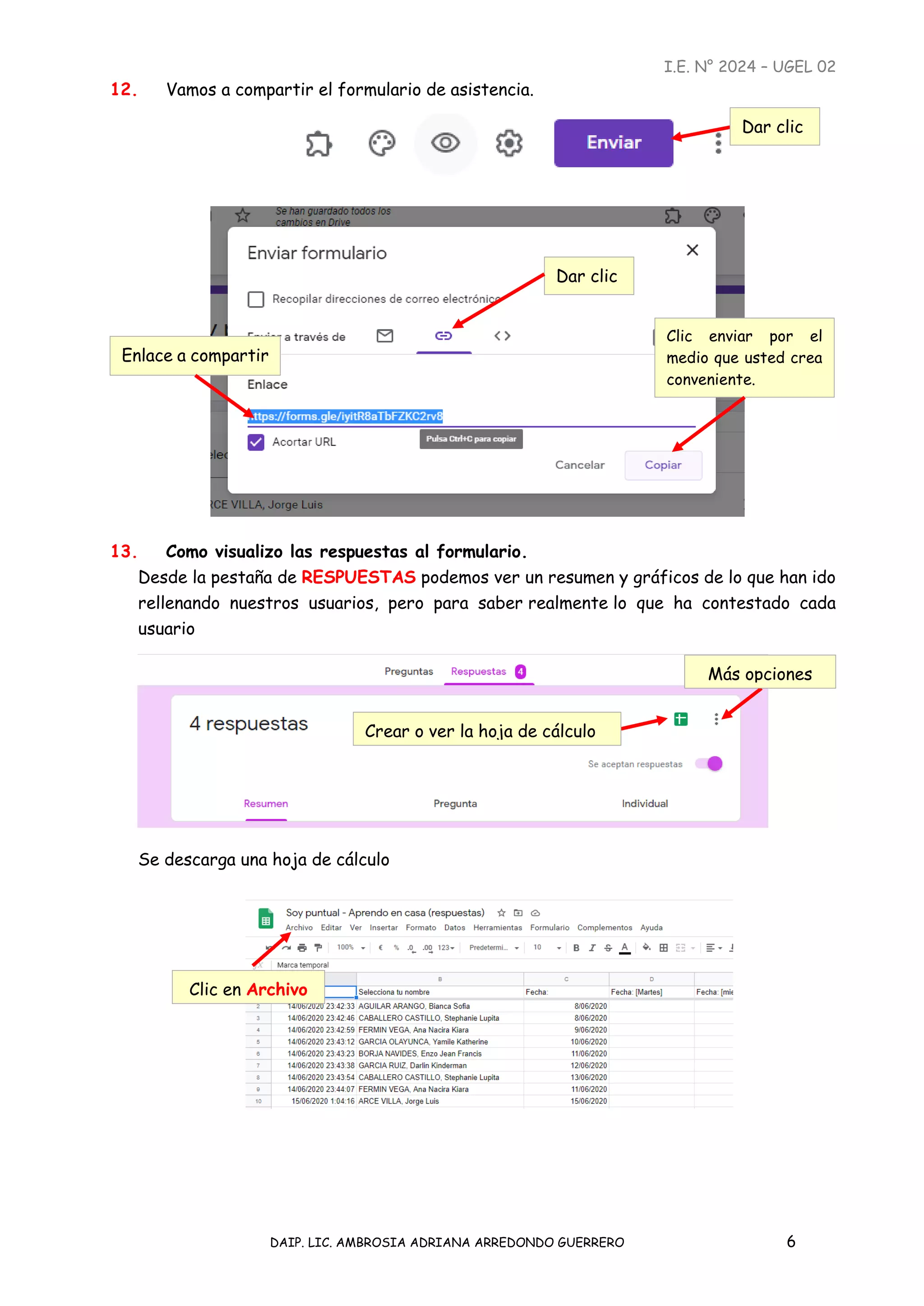 I.E. N° 2024 – UGEL 02
DAIP. LIC. AMBROSIA ADRIANA ARREDONDO GUERRERO 6
12. Vamos a compartir el formulario de asistencia.
13. Como visualizo las respuestas al formulario.
Desde la pestaña de RESPUESTAS podemos ver un resumen y gráficos de lo que han ido
rellenando nuestros usuarios, pero para saber realmente lo que ha contestado cada
usuario
Se descarga una hoja de cálculo
Dar clic
Dar clic
Enlace a compartir
Clic enviar por el
medio que usted crea
conveniente.
Crear o ver la hoja de cálculo
Más opciones
Clic en Archivo
 