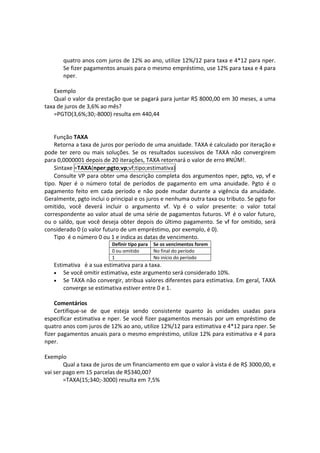 quatro anos com juros de 12% ao ano, utilize 12%/12 para taxa e 4*12 para nper. 
        Se fizer pagamentos anuais para o mesmo empréstimo, use 12% para taxa e 4 para 
        nper. 
 
    Exemplo 
    Qual o valor da prestação que se pagará para juntar R$ 8000,00 em 30 meses, a uma 
taxa de juros de 3,6% ao mês? 
    =PGTO(3,6%;30;‐8000) resulta em 440,44 
 
     
    Função TAXA 
    Retorna a taxa de juros por período de uma anuidade. TAXA é calculado por iteração e 
pode  ter  zero  ou  mais  soluções.  Se  os  resultados  sucessivos  de  TAXA  não  convergirem 
para 0,0000001 depois de 20 iterações, TAXA retornará o valor de erro #NÚM!. 
    Sintaxe =TAXA(nper;pgto;vp;vf;tipo;estimativa) 
    Consulte VP para obter uma descrição completa dos argumentos nper, pgto, vp, vf e 
tipo.  Nper  é  o  número  total  de  períodos  de  pagamento  em  uma  anuidade.  Pgto  é  o 
pagamento  feito  em  cada  período  e  não  pode  mudar  durante  a  vigência  da  anuidade. 
Geralmente, pgto inclui o principal e os juros e nenhuma outra taxa ou tributo. Se pgto for 
omitido,  você  deverá  incluir  o  argumento  vf.  Vp  é  o  valor  presente:  o  valor  total 
correspondente ao valor atual de uma série de pagamentos futuros. Vf  é o valor futuro, 
ou  o  saldo,  que  você  deseja  obter  depois  do  último  pagamento.  Se  vf  for  omitido,  será 
considerado 0 (o valor futuro de um empréstimo, por exemplo, é 0). 
    Tipo  é o número 0 ou 1 e indica as datas de vencimento. 
                             Definir tipo para   Se os vencimentos forem
                             0 ou omitido        No final do período
                             1                   No início do período
    Estimativa   é a sua estimativa para a taxa. 
    • Se você omitir estimativa, este argumento será considerado 10%.  
    • Se TAXA não convergir, atribua valores diferentes para estimativa. Em geral, TAXA 
        converge se estimativa estiver entre 0 e 1.  
     
    Comentários 
    Certifique‐se  de  que  esteja  sendo  consistente  quanto  às  unidades  usadas  para 
especificar estimativa e  nper. Se  você  fizer  pagamentos  mensais  por  um  empréstimo  de 
quatro anos com juros de 12% ao ano, utilize 12%/12 para estimativa e 4*12 para nper. Se 
fizer pagamentos anuais para o mesmo empréstimo, utilize 12% para estimativa e 4 para 
nper. 
 
Exemplo 
        Qual a taxa de juros de um financiamento em que o valor à vista é de R$ 3000,00, e 
vai ser pago em 15 parcelas de R$340,00? 
        =TAXA(15;340;‐3000) resulta em 7,5% 
 