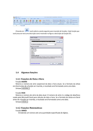  


   Clicando em          você exibirá a janela seguinte para inserção de funções. Cada função que 
você procurar terá uma descrição como mostrado na figura a descrição da função CÉL. 




                                                                           
 


    1.4     Algumas funções  


    1.4.1 Funções de Data e Hora 
    Função AGORA 
    Retorna o  número  de  série  seqüencial  da  data  e  hora  atuais.  Se  o formato  da  célula 
era Geral antes de a função ser inserida, o resultado será formatado como uma data. 
    Sintaxe =AGORA( ) 
     
    Função HOJE 
    Retorna o número de série da data atual. O número de série é o código de data/hora 
usado pelo Microsoft Excel para cálculos de data e hora. Se o formato da célula era Geral 
antes de a função ser inserida, o resultado será formatado como uma data. 
    Sintaxe =HOJE( ) 


    1.4.2 Funções Matemáticas 
    Função ARRED 
       Arredonda um número até uma quantidade especificada de dígitos. 
 