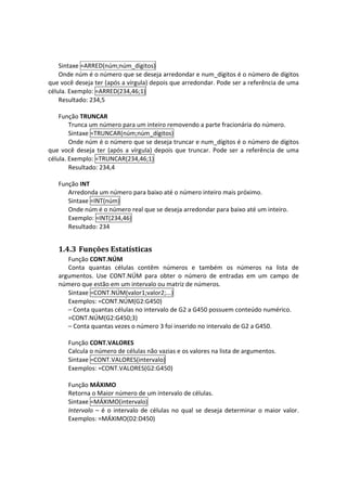 Sintaxe =ARRED(núm;núm_dígitos) 
    Onde núm é o número que se deseja arredondar e num_dígitos é o número de dígitos 
que você deseja ter (após a vírgula) depois que arredondar. Pode ser a referência de uma 
célula. Exemplo: =ARRED(234,46;1) 
    Resultado: 234,5 
     
    Função TRUNCAR 
        Trunca um número para um inteiro removendo a parte fracionária do número.  
        Sintaxe =TRUNCAR(núm;núm_dígitos) 
        Onde núm é o número que se deseja truncar e num_dígitos é o número de dígitos 
que  você  deseja  ter  (após  a  vírgula)  depois  que  truncar.  Pode  ser  a  referência  de  uma 
célula. Exemplo: =TRUNCAR(234,46;1) 
        Resultado: 234,4 
     
    Função INT 
        Arredonda um número para baixo até o número inteiro mais próximo. 
        Sintaxe =INT(núm) 
        Onde núm é o número real que se deseja arredondar para baixo até um inteiro. 
        Exemplo: =INT(234,46) 
        Resultado: 234 


    1.4.3 Funções Estatísticas 
       Função CONT.NÚM 
       Conta  quantas  células  contêm  números  e  também  os  números  na  lista  de 
    argumentos.  Use  CONT.NÚM  para  obter  o  número  de  entradas  em  um  campo  de 
    número que estão em um intervalo ou matriz de números.  
       Sintaxe =CONT.NÚM(valor1;valor2;...) 
       Exemplos: =CONT.NÚM(G2:G450) 
       – Conta quantas células no intervalo de G2 a G450 possuem conteúdo numérico. 
       =CONT.NÚM(G2:G450;3) 
       – Conta quantas vezes o número 3 foi inserido no intervalo de G2 a G450. 
 
        Função CONT.VALORES 
        Calcula o número de células não vazias e os valores na lista de argumentos. 
        Sintaxe =CONT.VALORES(intervalo) 
        Exemplos: =CONT.VALORES(G2:G450) 
 
        Função MÁXIMO 
        Retorna o Maior número de um intervalo de células.  
        Sintaxe =MÁXIMO(intervalo) 
        Intervalo  –  é  o  intervalo  de  células  no  qual  se  deseja  determinar  o  maior  valor. 
        Exemplos: =MÁXIMO(D2:D450) 
 