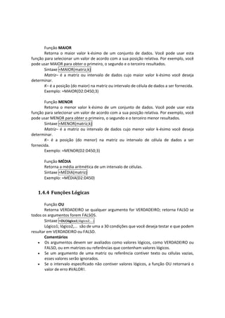  
       Função MAIOR 
       Retorna  o  maior  valor  k‐ésimo  de  um  conjunto  de  dados.  Você  pode  usar  esta 
função para selecionar um valor de acordo com a sua posição relativa. Por exemplo, você 
pode usar MAIOR para obter o primeiro, o segundo e o terceiro resultados. 
       Sintaxe =MAIOR(matriz;k) 
       Matriz–  é  a  matriz  ou  intervalo  de  dados  cujo  maior  valor  k‐ésimo  você  deseja 
determinar. 
       K– é a posição (do maior) na matriz ou intervalo de célula de dados a ser fornecida. 
       Exemplo: =MAIOR(D2:D450;3) 
 
       Função MENOR 
       Retorna  o  menor  valor  k‐ésimo  de  um  conjunto  de  dados.  Você  pode  usar  esta 
função para selecionar um valor de acordo com a sua posição relativa. Por exemplo, você 
pode usar MENOR para obter o primeiro, o segundo e o terceiro menor resultados. 
       Sintaxe =MENOR(matriz;k) 
       Matriz–  é  a  matriz  ou  intervalo  de  dados  cujo  menor  valor  k‐ésimo  você  deseja 
determinar. 
       K–  é  a  posição  (do  menor)  na  matriz  ou  intervalo  de  célula  de  dados  a  ser 
fornecida. 
       Exemplo: =MENOR(D2:D450;3) 
        
       Função MÉDIA 
       Retorna a média aritmética de um intervalo de células.  
       Sintaxe =MÉDIA(matriz) 
       Exemplo: =MÉDIA(D2:D450) 


    1.4.4 Funções Lógicas 
 
       Função OU 
       Retorna VERDADEIRO se qualquer argumento for VERDADEIRO; retorna FALSO se 
todos os argumentos forem FALSOS. 
       Sintaxe =OU(lógico1;lógico2;...) 
       Lógico1; lógico2,...  são de uma a 30 condições que você deseja testar e que podem 
resultar em VERDADEIRO ou FALSO. 
       Comentários 
   • Os argumentos devem ser avaliados como valores lógicos, como VERDADEIRO ou 
        FALSO, ou em matrizes ou referências que contenham valores lógicos.  
   • Se  um  argumento  de  uma  matriz  ou  referência  contiver  texto  ou  células  vazias, 
        esses valores serão ignorados.  
   • Se o intervalo especificado não contiver valores lógicos, a função OU retornará o 
        valor de erro #VALOR!.  
         
 