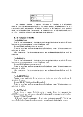 De 80 a 89        B
                                De 70 a 79        C
                                De 60 a 69        D
                                Menor do que 60   F
        
       No  exemplo  anterior,  a  segunda  instrução  SE  também  é  o  argumento 
valor_se_falso para a primeira instrução SE. Da mesma maneira, a terceira instrução SE é 
o  argumento  valor_se_falso  para  a  segunda  instrução  SE.  Por  exemplo,  se  o  primeiro 
teste_lógico (Média>89) for VERDADEIRO, "A" será retornado. Se o primeiro teste_lógico 
for FALSO, a segunda instrução SE é avaliada e assim por diante. 


   1.4.5 Funções de Texto 
    Função ESQUERDA 
    Retorna o primeiro caractere ou caracteres em uma seqüência de caracteres de texto 
baseado no número de caracteres especificado por você.  
    Sintaxe =ESQUERDA(texto;núm_caracteres) 
    Texto – é uma frase qualquer e deverá estar limitada por aspas (“). Pode‐se usar uma 
referência de célula. 
    Núm_caracteres  –  é o  número  de  caracteres  que  será extraído  da  célula,  a  partir da 
esquerda. 
 
    Função DIREITA 
    Retorna o primeiro caractere ou caracteres em uma seqüência de caracteres de texto 
baseado no número de caracteres especificado por você.  
    Sintaxe =DIREITA(texto;núm_caracteres) 
    Texto – é uma frase qualquer e deverá estar limitada por aspas (“). Pode‐se usar uma 
referência de célula. 
    Núm_caracteres  –  é o  número  de  caracteres  que  será extraído  da  célula,  a  partir da 
direita. 
     
    Função CONCATENAR 
    Agrupa  várias  seqüências  de  caracteres  de  texto  em  uma  única  seqüência  de 
caracteres de texto.  
    Sintaxe =CONCATENAR(texto1;text2;texto3....) 
    Texto – é uma frase qualquer e deverá estar limitada por aspas (“). Pode‐se usar uma 
referência de célula. 
 
    Função ARRUMAR 
    Remove  todos  os  espaços  do  texto  exceto  os  espaços  únicos  entre  palavras.  Use 
ARRUMAR no texto que recebeu de outro aplicativo que pode ter espaçamento irregular. 
    Sintaxe =ARRUMAR(texto) 
    ‐ Onde texto é uma frase qualquer e deverá estar limitada por aspas (“). Pode‐se usar 
uma referência de célula onde será necessário a correção, ao invés de digitar o texto. 
 