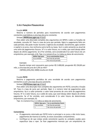  


    1.4.6 Funções Financeiras 
 
    Função NPER 
    Retorna  o  número  de  períodos  para  investimento  de  acordo  com  pagamentos 
constantes e periódicos e uma taxa de juros constante. 
    Sintaxe =NPER(taxa;pgto;vp;vf;tipo) 
    Para obter uma descrição completa dos argumentos em NPER e sobre as funções de 
anuidade, consulte VP. Taxa é a taxa de juros por período. Pgto é o pagamento feito em 
cada período; não pode mudar durante a vigência da anuidade. Geralmente, pgto contém 
o capital e os juros, mas nenhuma outra tarifa ou taxas. Vp é o valor presente ou atual de 
uma série de pagamentos futuros. Vf  é o valor futuro, ou o saldo, que você deseja obter 
depois do último pagamento. Se vf for omitido, será considerado 0 (o valor futuro de um 
empréstimo, por exemplo, é 0). Tipo  é o número 0 ou 1 e indica as datas de vencimento. 
                          Definir tipo para     Se os vencimentos forem
                          0 ou omitido          No final do período
                          1                     No início do período
        Exemplo: 
        Quanto tempo  será necessário para juntar R$ 5.000,00,  poupando R$ 250,00 por 
mês, a uma taxa de juros de 3,3% ao mês? 
        =NPER(3,33%;250;‐5000) resulta em 33,48 
 
     
    Função PGTO 
    Retorna  o  pagamento  periódico  de  uma  anuidade  de  acordo  com  pagamentos 
constantes e com uma taxa de juros constante. 
    Sintaxe =PGTO(taxa;nper;vp;vf;tipo) 
    Para obter uma descrição mais completa dos argumentos em PGTO, consulte a função 
VP.  Taxa  é  a  taxa  de  juros  por  período.  Nper  é  o  número  total  de  pagamentos  pelo 
empréstimo.  Vp  é  o  valor  presente:  o  valor  total  presente de  uma  série  de  pagamentos 
futuros. Vf  é o valor futuro, ou o saldo de caixa, que você deseja obter depois do último 
pagamento.  Se  vf  for  omitido,  será  considerado  0  (o  valor  futuro  de  determinado 
empréstimo, por exemplo, 0). 
    Tipo  é o número 0 ou 1 e indica as datas de vencimento. 
                            Definir tipo para   Se os vencimentos forem
                            0 ou omitido        No final do período
                            1                   No início do período
 
Comentários  
   • O pagamento retornado por PGTO inclui o principal e os juros e não inclui taxas, 
     pagamentos de reserva ou tarifas, às vezes associados a empréstimos.  
   • Certifique‐se  de  que  esteja  sendo  consistente  quanto  às  unidades  usadas  para 
     especificar  taxa  e  nper.  Se  fizer  pagamentos  mensais  por  um  empréstimo  de 
 