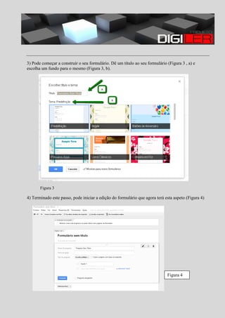 3) Pode começar a construir o seu formulário. Dê um título ao seu formulário (Figura 3 , a) e
escolha um fundo para o mesmo (Figura 3, b).

Figura 3

4) Terminado este passo, pode iniciar a edição do formulário que agora terá esta aspeto (Figura 4)

Figura 4

 