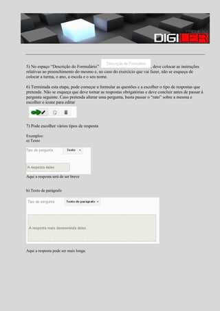 5) No espaço “Descrição do Formulário”
, deve colocar as instruções
relativas ao preenchimento do mesmo e, no caso do exercício que vai fazer, não se esqueça de
colocar a turma, o ano, a escola e o seu nome.
6) Terminada esta etapa, pode começar a formular as questões e a escolher o tipo de respostas que
pretende. Não se esqueça que deve tornar as respostas obrigatórias e deve concluir antes de passar à
pergunta seguinte. Caso pretenda alterar uma pergunta, basta passar o “rato” sobre a mesma e
escolher o ícone para editar

7) Pode escolher vários tipos de resposta
Exemplos:
a) Texto

Aqui a resposta terá de ser breve

b) Texto de parágrafo

Aqui a resposta pode ser mais longa.

 
