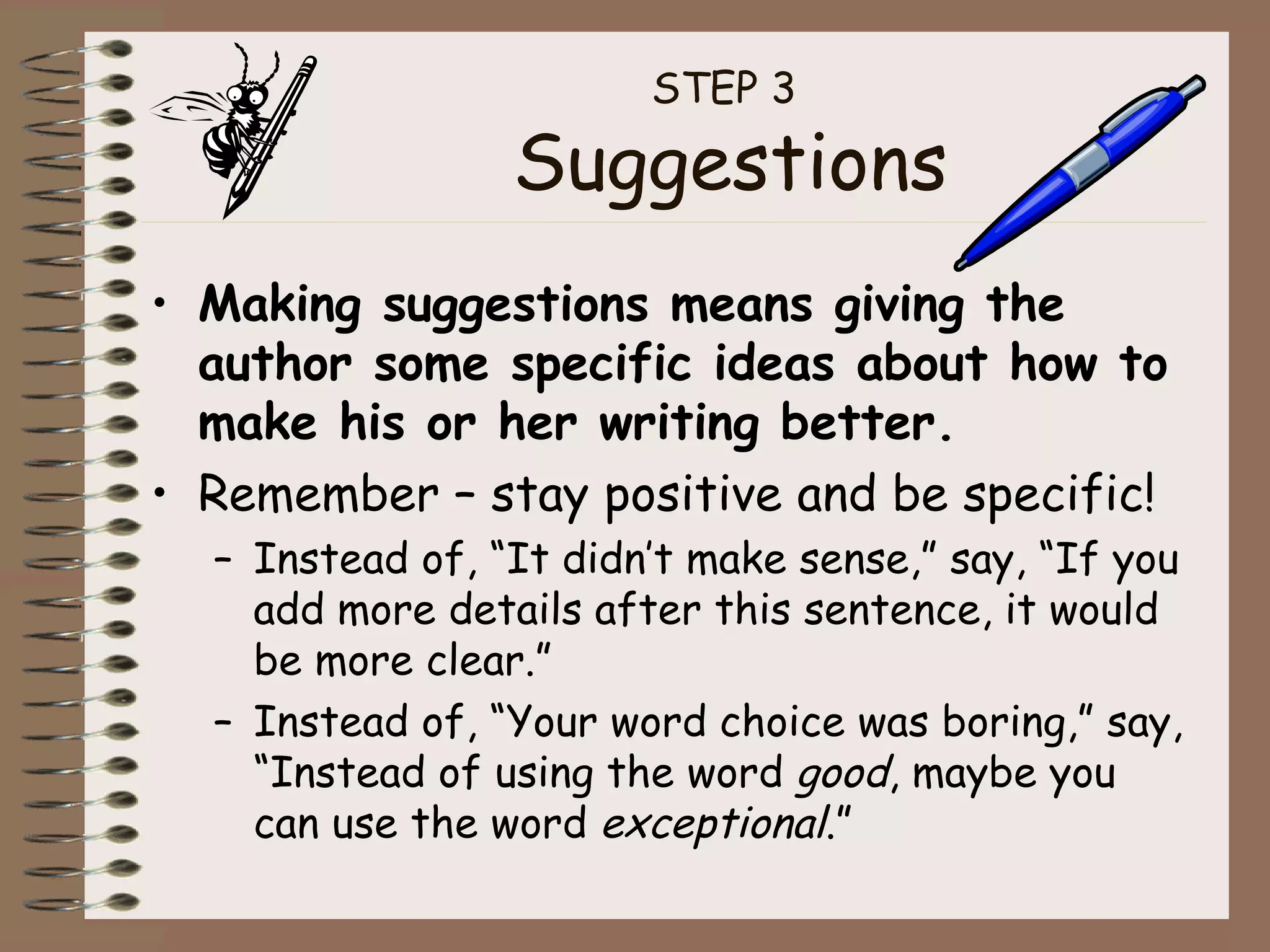 STEP 3  Suggestions Making suggestions means giving the author some specific ideas about how to make his or her writing better. Remember – stay positive and be specific! Instead of, “It didn’t make sense,” say, “If you add more details after this sentence, it would be more clear.” Instead of, “Your word choice was boring,” say, “Instead of using the word  good , maybe you can use the word  exceptional .” 