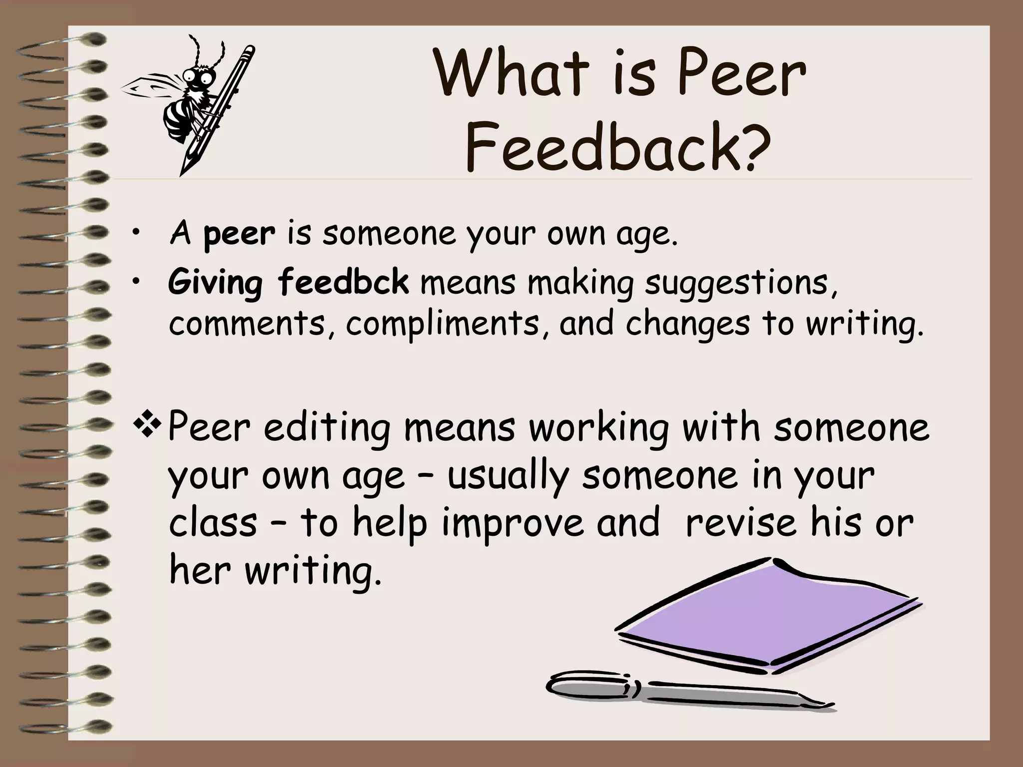 What is Peer Feedback? A  peer  is someone your own age. Giving feedbck  means making suggestions, comments, compliments, and changes to writing. Peer editing means working with someone your own age – usually someone in your class – to help improve and  revise his or her writing. 