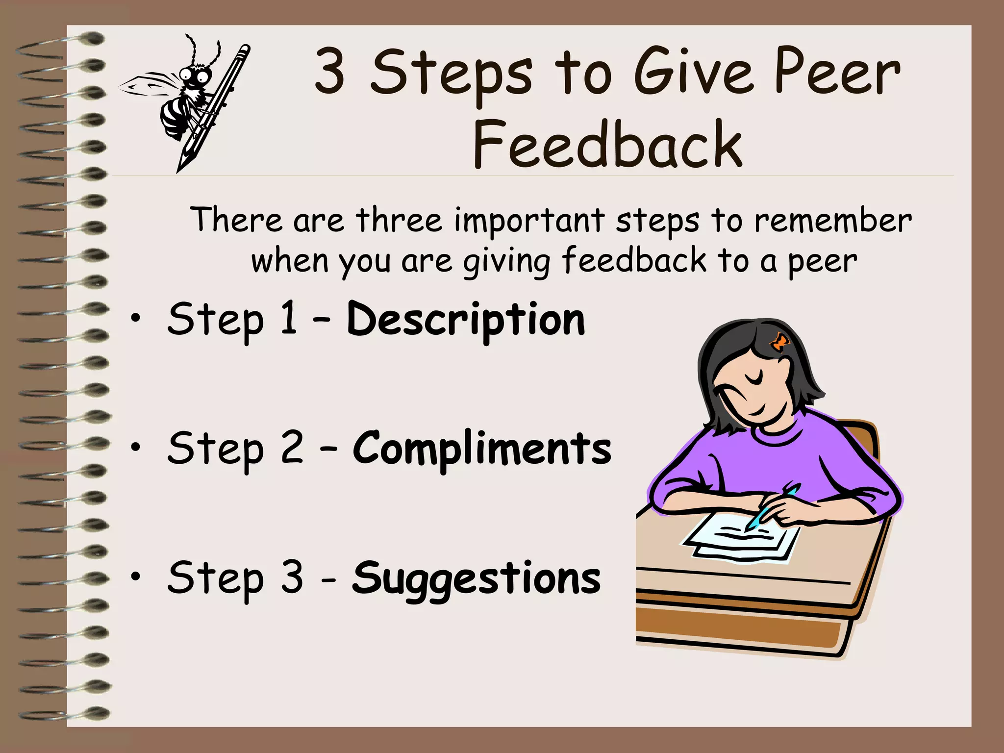 3 Steps to Give Peer Feedback There are three important steps to remember when you are giving feedback to a peer Step 1 –  Description Step 2 –  Compliments Step 3 -  Suggestions 