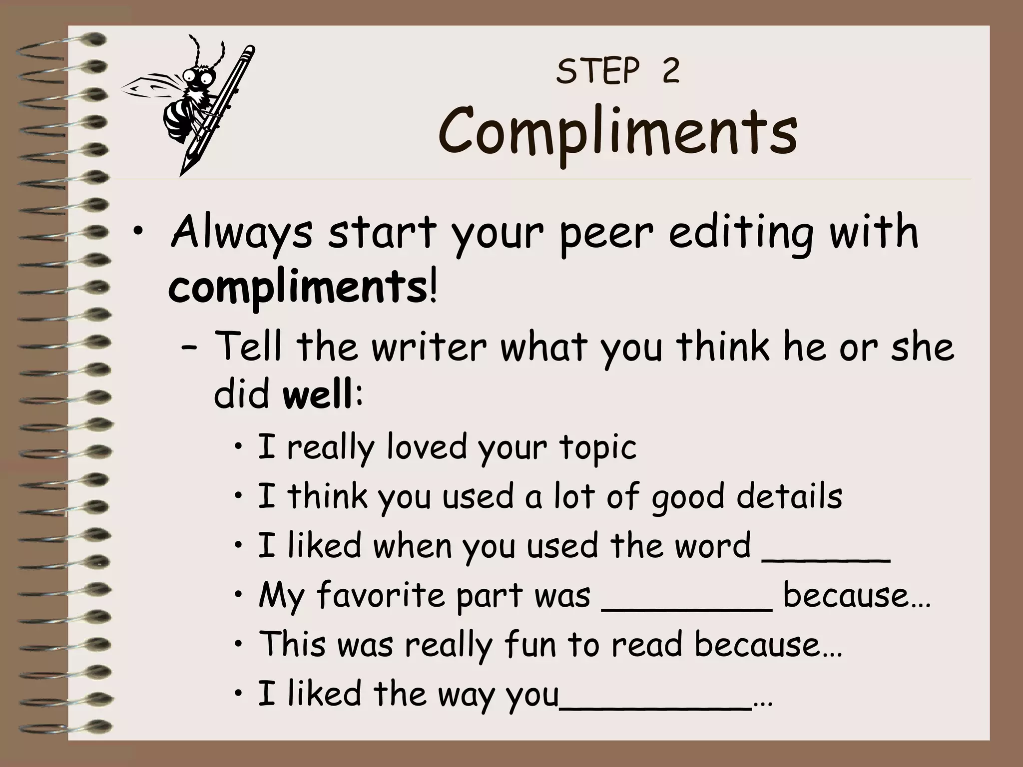 STEP  2 Compliments Always start your peer editing with  compliments ! Tell the writer what you think he or she did  well : I really loved your topic I think you used a lot of good details I liked when you used the word ______ My favorite part was ________ because… This was really fun to read because… I liked the way you_________… 