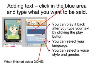 Adding text – click in the blue area
 and type what you want to be said.

                             • You can play it back
                               after you type your text
                               by clicking the play
                               button.
                             • You can select your
                               language.
                             • You can select a voice
                               style and gender.
When finished select DONE.
 