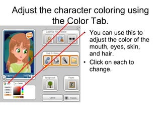 Adjust the character coloring using
          the Color Tab.
                  • You can use this to
                    adjust the color of the
                    mouth, eyes, skin,
                    and hair.
                  • Click on each to
                    change.
 