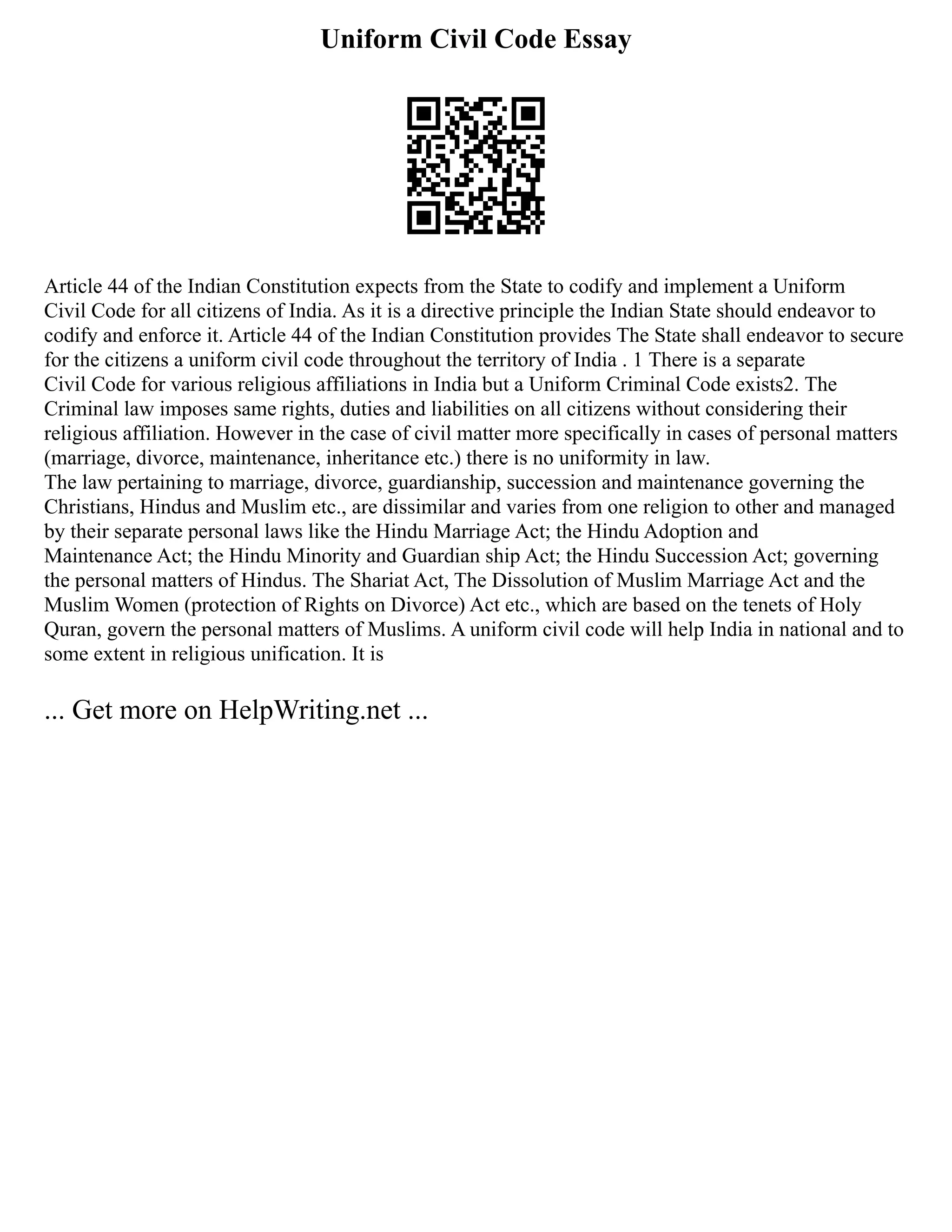 Uniform Civil Code Essay
Article 44 of the Indian Constitution expects from the State to codify and implement a Uniform
Civil Code for all citizens of India. As it is a directive principle the Indian State should endeavor to
codify and enforce it. Article 44 of the Indian Constitution provides The State shall endeavor to secure
for the citizens a uniform civil code throughout the territory of India . 1 There is a separate
Civil Code for various religious affiliations in India but a Uniform Criminal Code exists2. The
Criminal law imposes same rights, duties and liabilities on all citizens without considering their
religious affiliation. However in the case of civil matter more specifically in cases of personal matters
(marriage, divorce, maintenance, inheritance etc.) there is no uniformity in law.
The law pertaining to marriage, divorce, guardianship, succession and maintenance governing the
Christians, Hindus and Muslim etc., are dissimilar and varies from one religion to other and managed
by their separate personal laws like the Hindu Marriage Act; the Hindu Adoption and
Maintenance Act; the Hindu Minority and Guardian ship Act; the Hindu Succession Act; governing
the personal matters of Hindus. The Shariat Act, The Dissolution of Muslim Marriage Act and the
Muslim Women (protection of Rights on Divorce) Act etc., which are based on the tenets of Holy
Quran, govern the personal matters of Muslims. A uniform civil code will help India in national and to
some extent in religious unification. It is
... Get more on HelpWriting.net ...
 