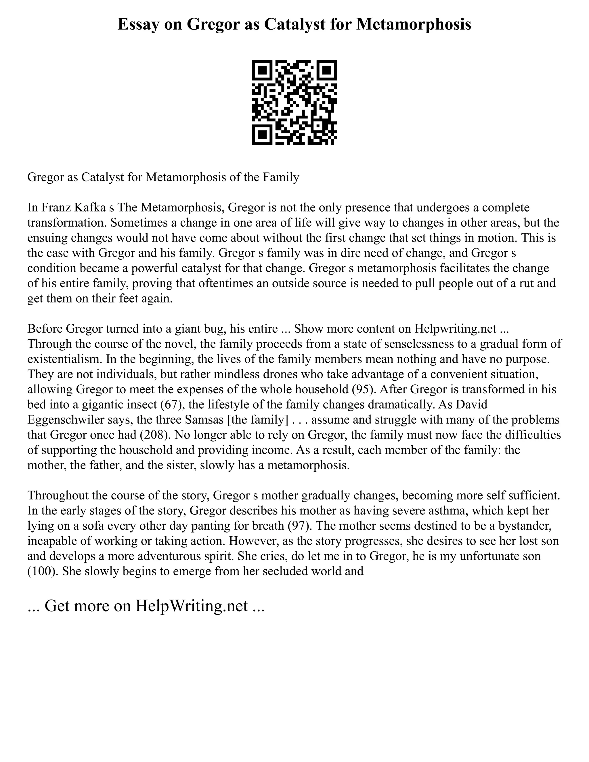 Essay on Gregor as Catalyst for Metamorphosis
Gregor as Catalyst for Metamorphosis of the Family
In Franz Kafka s The Metamorphosis, Gregor is not the only presence that undergoes a complete
transformation. Sometimes a change in one area of life will give way to changes in other areas, but the
ensuing changes would not have come about without the first change that set things in motion. This is
the case with Gregor and his family. Gregor s family was in dire need of change, and Gregor s
condition became a powerful catalyst for that change. Gregor s metamorphosis facilitates the change
of his entire family, proving that oftentimes an outside source is needed to pull people out of a rut and
get them on their feet again.
Before Gregor turned into a giant bug, his entire ... Show more content on Helpwriting.net ...
Through the course of the novel, the family proceeds from a state of senselessness to a gradual form of
existentialism. In the beginning, the lives of the family members mean nothing and have no purpose.
They are not individuals, but rather mindless drones who take advantage of a convenient situation,
allowing Gregor to meet the expenses of the whole household (95). After Gregor is transformed in his
bed into a gigantic insect (67), the lifestyle of the family changes dramatically. As David
Eggenschwiler says, the three Samsas [the family] . . . assume and struggle with many of the problems
that Gregor once had (208). No longer able to rely on Gregor, the family must now face the difficulties
of supporting the household and providing income. As a result, each member of the family: the
mother, the father, and the sister, slowly has a metamorphosis.
Throughout the course of the story, Gregor s mother gradually changes, becoming more self sufficient.
In the early stages of the story, Gregor describes his mother as having severe asthma, which kept her
lying on a sofa every other day panting for breath (97). The mother seems destined to be a bystander,
incapable of working or taking action. However, as the story progresses, she desires to see her lost son
and develops a more adventurous spirit. She cries, do let me in to Gregor, he is my unfortunate son
(100). She slowly begins to emerge from her secluded world and
... Get more on HelpWriting.net ...
 