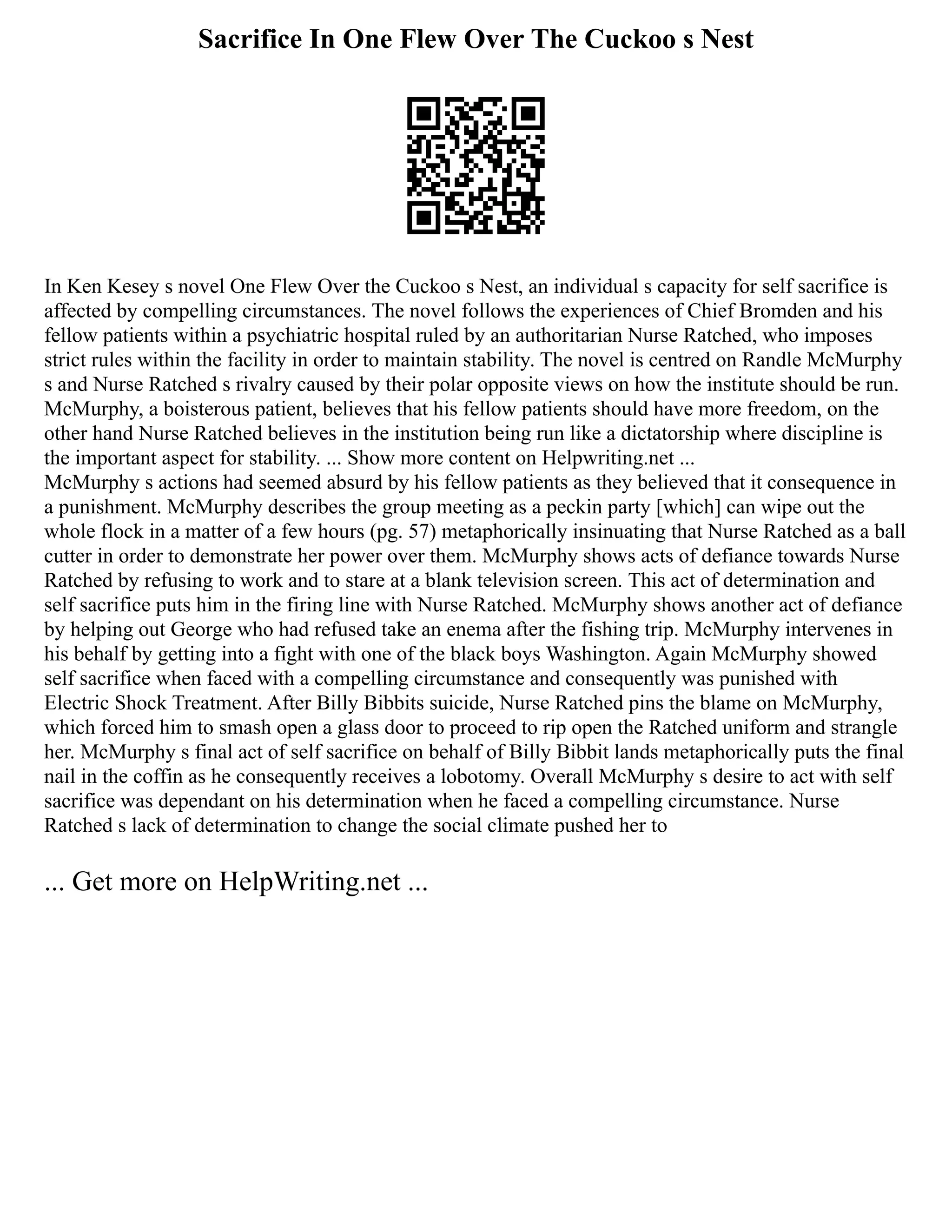 Sacrifice In One Flew Over The Cuckoo s Nest
In Ken Kesey s novel One Flew Over the Cuckoo s Nest, an individual s capacity for self sacrifice is
affected by compelling circumstances. The novel follows the experiences of Chief Bromden and his
fellow patients within a psychiatric hospital ruled by an authoritarian Nurse Ratched, who imposes
strict rules within the facility in order to maintain stability. The novel is centred on Randle McMurphy
s and Nurse Ratched s rivalry caused by their polar opposite views on how the institute should be run.
McMurphy, a boisterous patient, believes that his fellow patients should have more freedom, on the
other hand Nurse Ratched believes in the institution being run like a dictatorship where discipline is
the important aspect for stability. ... Show more content on Helpwriting.net ...
McMurphy s actions had seemed absurd by his fellow patients as they believed that it consequence in
a punishment. McMurphy describes the group meeting as a peckin party [which] can wipe out the
whole flock in a matter of a few hours (pg. 57) metaphorically insinuating that Nurse Ratched as a ball
cutter in order to demonstrate her power over them. McMurphy shows acts of defiance towards Nurse
Ratched by refusing to work and to stare at a blank television screen. This act of determination and
self sacrifice puts him in the firing line with Nurse Ratched. McMurphy shows another act of defiance
by helping out George who had refused take an enema after the fishing trip. McMurphy intervenes in
his behalf by getting into a fight with one of the black boys Washington. Again McMurphy showed
self sacrifice when faced with a compelling circumstance and consequently was punished with
Electric Shock Treatment. After Billy Bibbits suicide, Nurse Ratched pins the blame on McMurphy,
which forced him to smash open a glass door to proceed to rip open the Ratched uniform and strangle
her. McMurphy s final act of self sacrifice on behalf of Billy Bibbit lands metaphorically puts the final
nail in the coffin as he consequently receives a lobotomy. Overall McMurphy s desire to act with self
sacrifice was dependant on his determination when he faced a compelling circumstance. Nurse
Ratched s lack of determination to change the social climate pushed her to
... Get more on HelpWriting.net ...
 