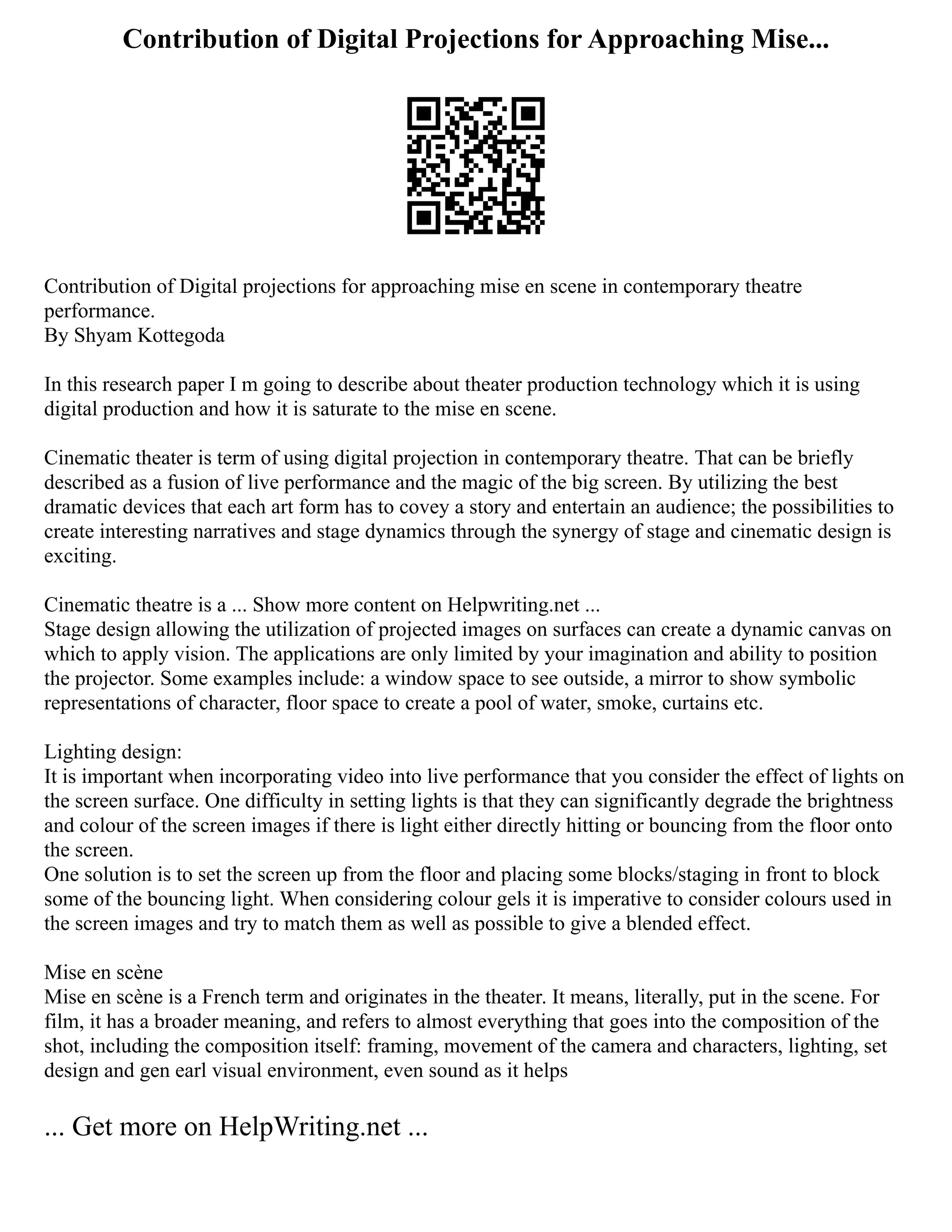 Contribution of Digital Projections for Approaching Mise...
Contribution of Digital projections for approaching mise en scene in contemporary theatre
performance.
By Shyam Kottegoda
In this research paper I m going to describe about theater production technology which it is using
digital production and how it is saturate to the mise en scene.
Cinematic theater is term of using digital projection in contemporary theatre. That can be briefly
described as a fusion of live performance and the magic of the big screen. By utilizing the best
dramatic devices that each art form has to covey a story and entertain an audience; the possibilities to
create interesting narratives and stage dynamics through the synergy of stage and cinematic design is
exciting.
Cinematic theatre is a ... Show more content on Helpwriting.net ...
Stage design allowing the utilization of projected images on surfaces can create a dynamic canvas on
which to apply vision. The applications are only limited by your imagination and ability to position
the projector. Some examples include: a window space to see outside, a mirror to show symbolic
representations of character, floor space to create a pool of water, smoke, curtains etc.
Lighting design:
It is important when incorporating video into live performance that you consider the effect of lights on
the screen surface. One difficulty in setting lights is that they can significantly degrade the brightness
and colour of the screen images if there is light either directly hitting or bouncing from the floor onto
the screen.
One solution is to set the screen up from the floor and placing some blocks/staging in front to block
some of the bouncing light. When considering colour gels it is imperative to consider colours used in
the screen images and try to match them as well as possible to give a blended effect.
Mise en scène
Mise en scène is a French term and originates in the theater. It means, literally, put in the scene. For
film, it has a broader meaning, and refers to almost everything that goes into the composition of the
shot, including the composition itself: framing, movement of the camera and characters, lighting, set
design and gen earl visual environment, even sound as it helps
... Get more on HelpWriting.net ...
 