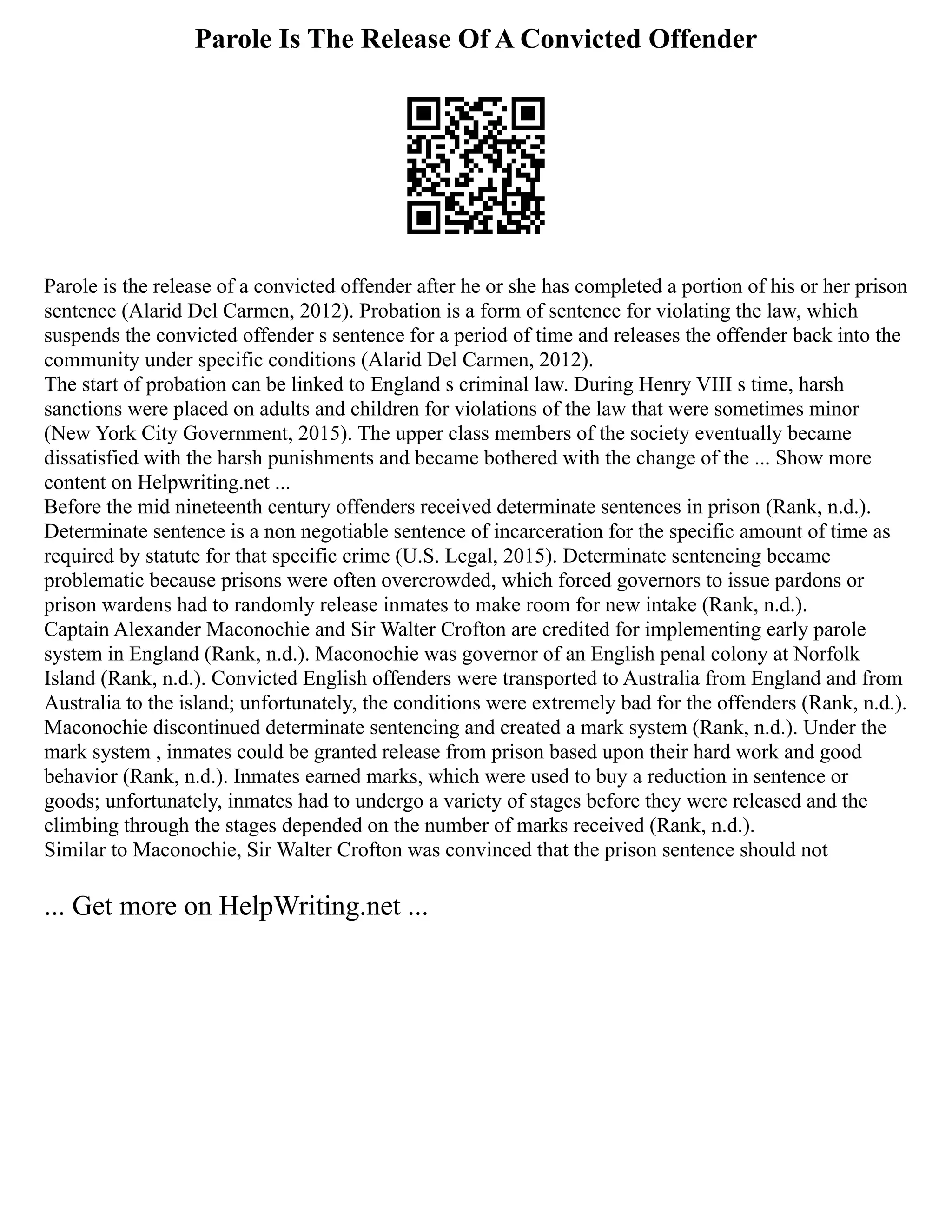 Parole Is The Release Of A Convicted Offender
Parole is the release of a convicted offender after he or she has completed a portion of his or her prison
sentence (Alarid Del Carmen, 2012). Probation is a form of sentence for violating the law, which
suspends the convicted offender s sentence for a period of time and releases the offender back into the
community under specific conditions (Alarid Del Carmen, 2012).
The start of probation can be linked to England s criminal law. During Henry VIII s time, harsh
sanctions were placed on adults and children for violations of the law that were sometimes minor
(New York City Government, 2015). The upper class members of the society eventually became
dissatisfied with the harsh punishments and became bothered with the change of the ... Show more
content on Helpwriting.net ...
Before the mid nineteenth century offenders received determinate sentences in prison (Rank, n.d.).
Determinate sentence is a non negotiable sentence of incarceration for the specific amount of time as
required by statute for that specific crime (U.S. Legal, 2015). Determinate sentencing became
problematic because prisons were often overcrowded, which forced governors to issue pardons or
prison wardens had to randomly release inmates to make room for new intake (Rank, n.d.).
Captain Alexander Maconochie and Sir Walter Crofton are credited for implementing early parole
system in England (Rank, n.d.). Maconochie was governor of an English penal colony at Norfolk
Island (Rank, n.d.). Convicted English offenders were transported to Australia from England and from
Australia to the island; unfortunately, the conditions were extremely bad for the offenders (Rank, n.d.).
Maconochie discontinued determinate sentencing and created a mark system (Rank, n.d.). Under the
mark system , inmates could be granted release from prison based upon their hard work and good
behavior (Rank, n.d.). Inmates earned marks, which were used to buy a reduction in sentence or
goods; unfortunately, inmates had to undergo a variety of stages before they were released and the
climbing through the stages depended on the number of marks received (Rank, n.d.).
Similar to Maconochie, Sir Walter Crofton was convinced that the prison sentence should not
... Get more on HelpWriting.net ...
 