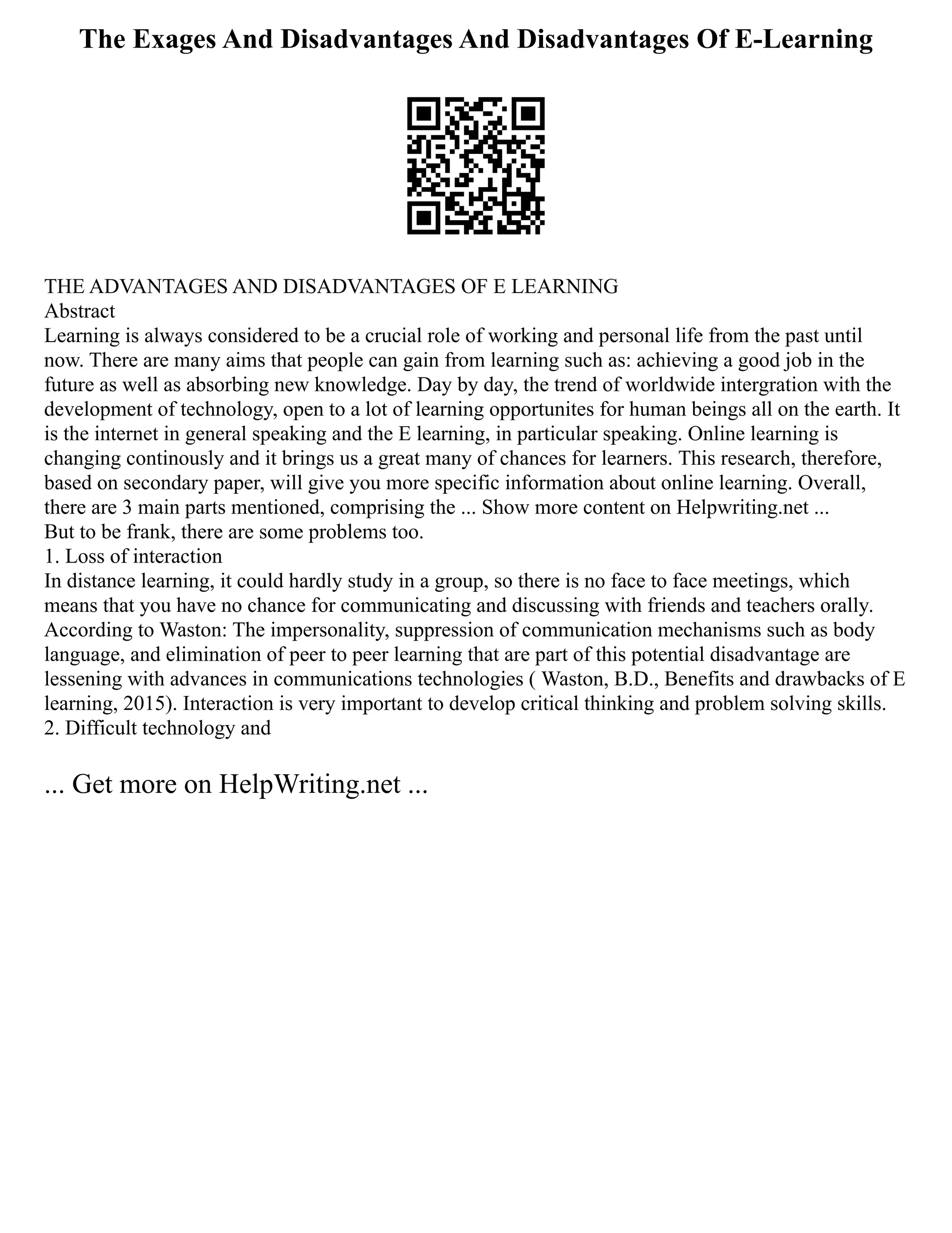 The Exages And Disadvantages And Disadvantages Of E-Learning
THE ADVANTAGES AND DISADVANTAGES OF E LEARNING
Abstract
Learning is always considered to be a crucial role of working and personal life from the past until
now. There are many aims that people can gain from learning such as: achieving a good job in the
future as well as absorbing new knowledge. Day by day, the trend of worldwide intergration with the
development of technology, open to a lot of learning opportunites for human beings all on the earth. It
is the internet in general speaking and the E learning, in particular speaking. Online learning is
changing continously and it brings us a great many of chances for learners. This research, therefore,
based on secondary paper, will give you more specific information about online learning. Overall,
there are 3 main parts mentioned, comprising the ... Show more content on Helpwriting.net ...
But to be frank, there are some problems too.
1. Loss of interaction
In distance learning, it could hardly study in a group, so there is no face to face meetings, which
means that you have no chance for communicating and discussing with friends and teachers orally.
According to Waston: The impersonality, suppression of communication mechanisms such as body
language, and elimination of peer to peer learning that are part of this potential disadvantage are
lessening with advances in communications technologies ( Waston, B.D., Benefits and drawbacks of E
learning, 2015). Interaction is very important to develop critical thinking and problem solving skills.
2. Difficult technology and
... Get more on HelpWriting.net ...
 
