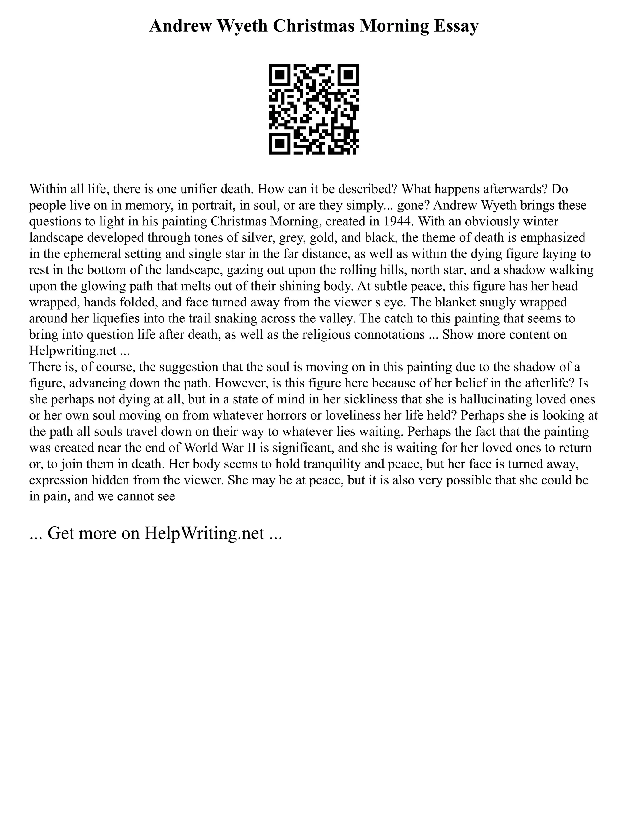 Andrew Wyeth Christmas Morning Essay
Within all life, there is one unifier death. How can it be described? What happens afterwards? Do
people live on in memory, in portrait, in soul, or are they simply... gone? Andrew Wyeth brings these
questions to light in his painting Christmas Morning, created in 1944. With an obviously winter
landscape developed through tones of silver, grey, gold, and black, the theme of death is emphasized
in the ephemeral setting and single star in the far distance, as well as within the dying figure laying to
rest in the bottom of the landscape, gazing out upon the rolling hills, north star, and a shadow walking
upon the glowing path that melts out of their shining body. At subtle peace, this figure has her head
wrapped, hands folded, and face turned away from the viewer s eye. The blanket snugly wrapped
around her liquefies into the trail snaking across the valley. The catch to this painting that seems to
bring into question life after death, as well as the religious connotations ... Show more content on
Helpwriting.net ...
There is, of course, the suggestion that the soul is moving on in this painting due to the shadow of a
figure, advancing down the path. However, is this figure here because of her belief in the afterlife? Is
she perhaps not dying at all, but in a state of mind in her sickliness that she is hallucinating loved ones
or her own soul moving on from whatever horrors or loveliness her life held? Perhaps she is looking at
the path all souls travel down on their way to whatever lies waiting. Perhaps the fact that the painting
was created near the end of World War II is significant, and she is waiting for her loved ones to return
or, to join them in death. Her body seems to hold tranquility and peace, but her face is turned away,
expression hidden from the viewer. She may be at peace, but it is also very possible that she could be
in pain, and we cannot see
... Get more on HelpWriting.net ...
 