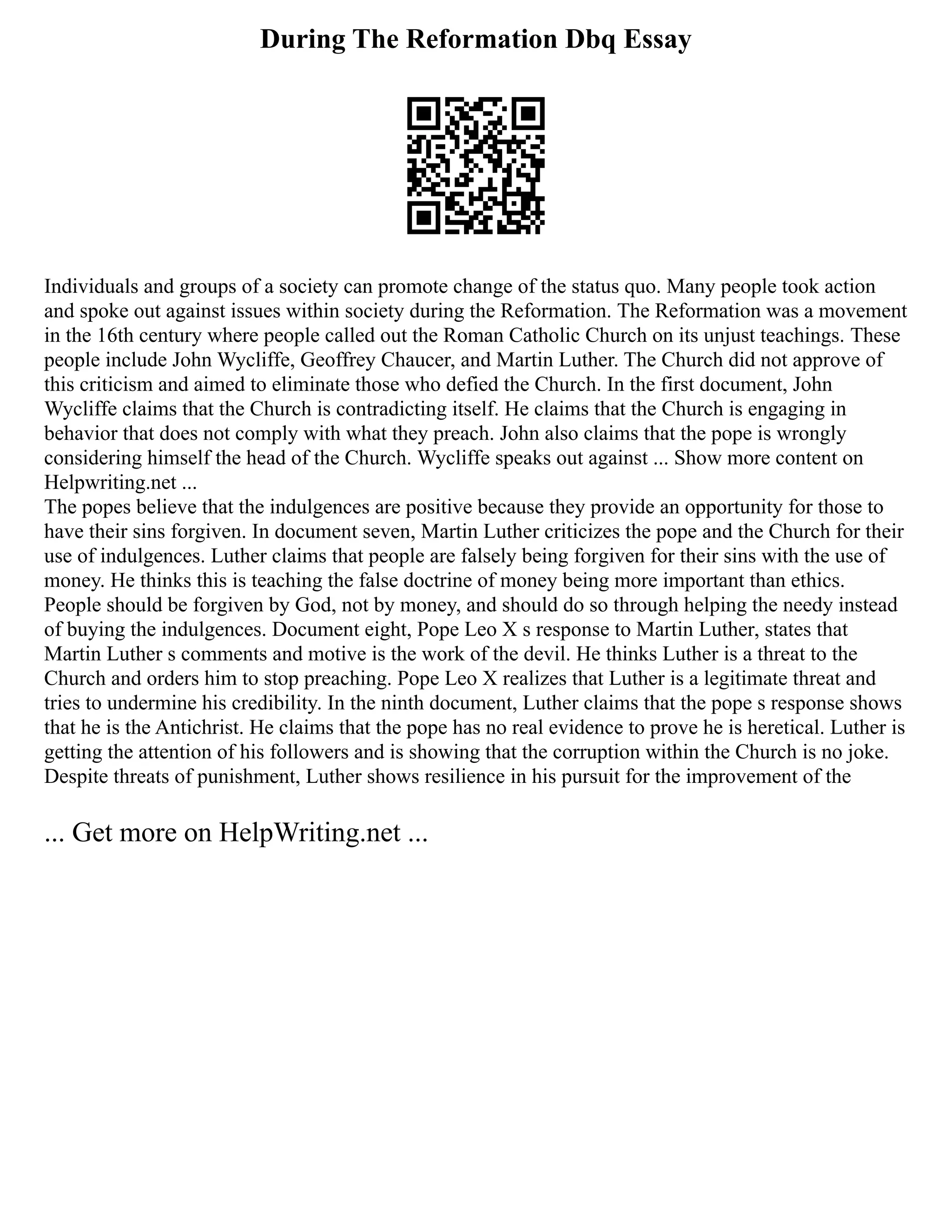 During The Reformation Dbq Essay
Individuals and groups of a society can promote change of the status quo. Many people took action
and spoke out against issues within society during the Reformation. The Reformation was a movement
in the 16th century where people called out the Roman Catholic Church on its unjust teachings. These
people include John Wycliffe, Geoffrey Chaucer, and Martin Luther. The Church did not approve of
this criticism and aimed to eliminate those who defied the Church. In the first document, John
Wycliffe claims that the Church is contradicting itself. He claims that the Church is engaging in
behavior that does not comply with what they preach. John also claims that the pope is wrongly
considering himself the head of the Church. Wycliffe speaks out against ... Show more content on
Helpwriting.net ...
The popes believe that the indulgences are positive because they provide an opportunity for those to
have their sins forgiven. In document seven, Martin Luther criticizes the pope and the Church for their
use of indulgences. Luther claims that people are falsely being forgiven for their sins with the use of
money. He thinks this is teaching the false doctrine of money being more important than ethics.
People should be forgiven by God, not by money, and should do so through helping the needy instead
of buying the indulgences. Document eight, Pope Leo X s response to Martin Luther, states that
Martin Luther s comments and motive is the work of the devil. He thinks Luther is a threat to the
Church and orders him to stop preaching. Pope Leo X realizes that Luther is a legitimate threat and
tries to undermine his credibility. In the ninth document, Luther claims that the pope s response shows
that he is the Antichrist. He claims that the pope has no real evidence to prove he is heretical. Luther is
getting the attention of his followers and is showing that the corruption within the Church is no joke.
Despite threats of punishment, Luther shows resilience in his pursuit for the improvement of the
... Get more on HelpWriting.net ...
 