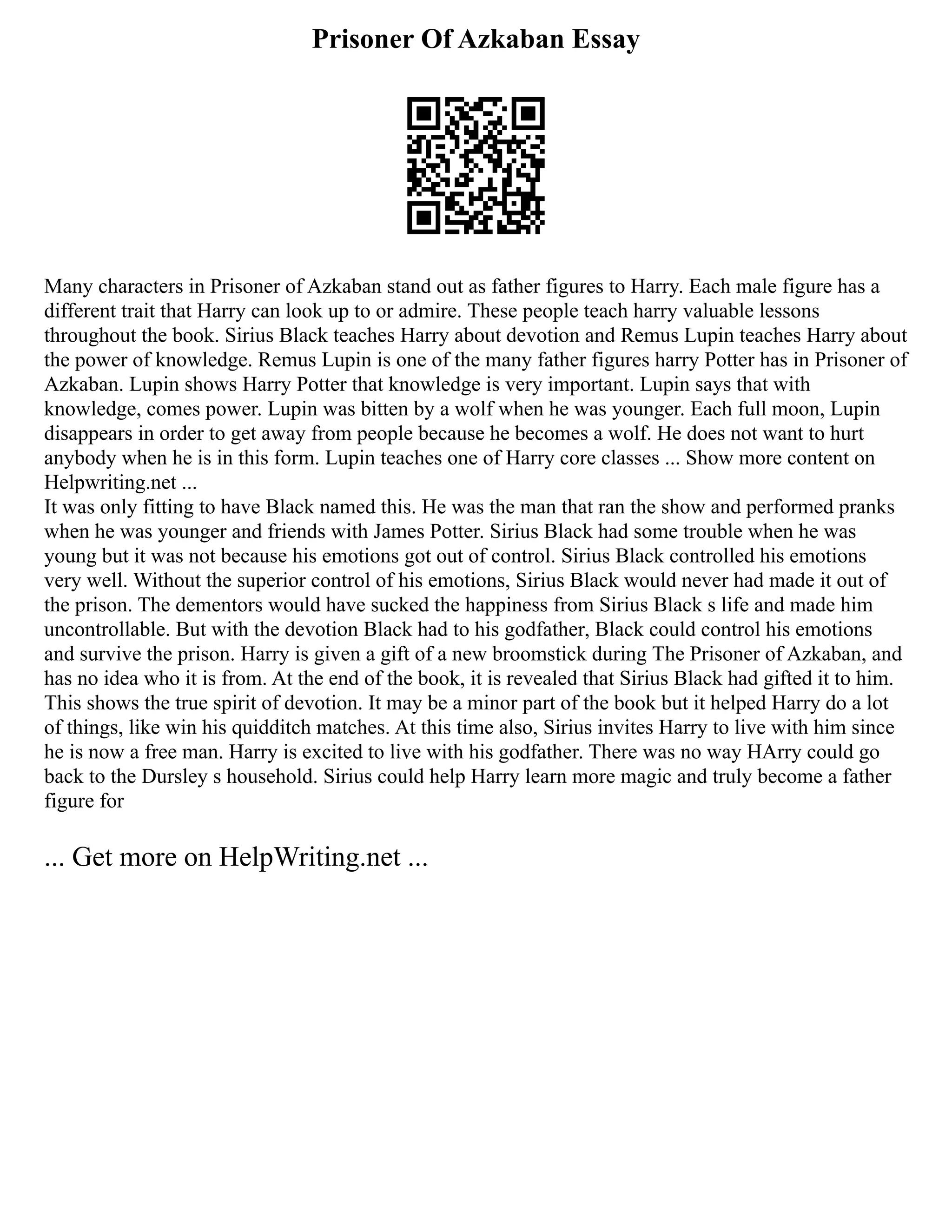Prisoner Of Azkaban Essay
Many characters in Prisoner of Azkaban stand out as father figures to Harry. Each male figure has a
different trait that Harry can look up to or admire. These people teach harry valuable lessons
throughout the book. Sirius Black teaches Harry about devotion and Remus Lupin teaches Harry about
the power of knowledge. Remus Lupin is one of the many father figures harry Potter has in Prisoner of
Azkaban. Lupin shows Harry Potter that knowledge is very important. Lupin says that with
knowledge, comes power. Lupin was bitten by a wolf when he was younger. Each full moon, Lupin
disappears in order to get away from people because he becomes a wolf. He does not want to hurt
anybody when he is in this form. Lupin teaches one of Harry core classes ... Show more content on
Helpwriting.net ...
It was only fitting to have Black named this. He was the man that ran the show and performed pranks
when he was younger and friends with James Potter. Sirius Black had some trouble when he was
young but it was not because his emotions got out of control. Sirius Black controlled his emotions
very well. Without the superior control of his emotions, Sirius Black would never had made it out of
the prison. The dementors would have sucked the happiness from Sirius Black s life and made him
uncontrollable. But with the devotion Black had to his godfather, Black could control his emotions
and survive the prison. Harry is given a gift of a new broomstick during The Prisoner of Azkaban, and
has no idea who it is from. At the end of the book, it is revealed that Sirius Black had gifted it to him.
This shows the true spirit of devotion. It may be a minor part of the book but it helped Harry do a lot
of things, like win his quidditch matches. At this time also, Sirius invites Harry to live with him since
he is now a free man. Harry is excited to live with his godfather. There was no way HArry could go
back to the Dursley s household. Sirius could help Harry learn more magic and truly become a father
figure for
... Get more on HelpWriting.net ...
 