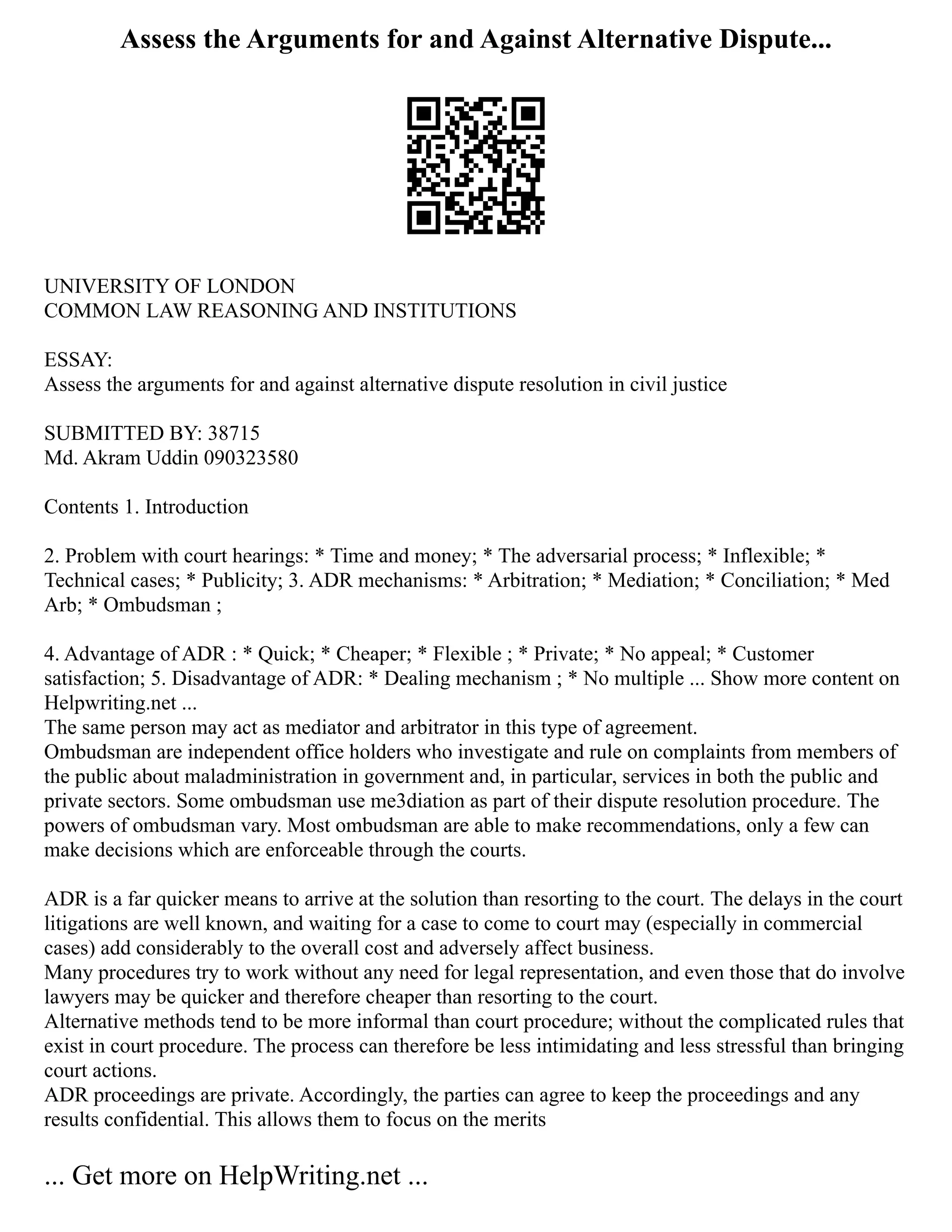 Assess the Arguments for and Against Alternative Dispute...
UNIVERSITY OF LONDON
COMMON LAW REASONING AND INSTITUTIONS
ESSAY:
Assess the arguments for and against alternative dispute resolution in civil justice
SUBMITTED BY: 38715
Md. Akram Uddin 090323580
Contents 1. Introduction
2. Problem with court hearings: * Time and money; * The adversarial process; * Inflexible; *
Technical cases; * Publicity; 3. ADR mechanisms: * Arbitration; * Mediation; * Conciliation; * Med
Arb; * Ombudsman ;
4. Advantage of ADR : * Quick; * Cheaper; * Flexible ; * Private; * No appeal; * Customer
satisfaction; 5. Disadvantage of ADR: * Dealing mechanism ; * No multiple ... Show more content on
Helpwriting.net ...
The same person may act as mediator and arbitrator in this type of agreement.
Ombudsman are independent office holders who investigate and rule on complaints from members of
the public about maladministration in government and, in particular, services in both the public and
private sectors. Some ombudsman use me3diation as part of their dispute resolution procedure. The
powers of ombudsman vary. Most ombudsman are able to make recommendations, only a few can
make decisions which are enforceable through the courts.
ADR is a far quicker means to arrive at the solution than resorting to the court. The delays in the court
litigations are well known, and waiting for a case to come to court may (especially in commercial
cases) add considerably to the overall cost and adversely affect business.
Many procedures try to work without any need for legal representation, and even those that do involve
lawyers may be quicker and therefore cheaper than resorting to the court.
Alternative methods tend to be more informal than court procedure; without the complicated rules that
exist in court procedure. The process can therefore be less intimidating and less stressful than bringing
court actions.
ADR proceedings are private. Accordingly, the parties can agree to keep the proceedings and any
results confidential. This allows them to focus on the merits
... Get more on HelpWriting.net ...
 