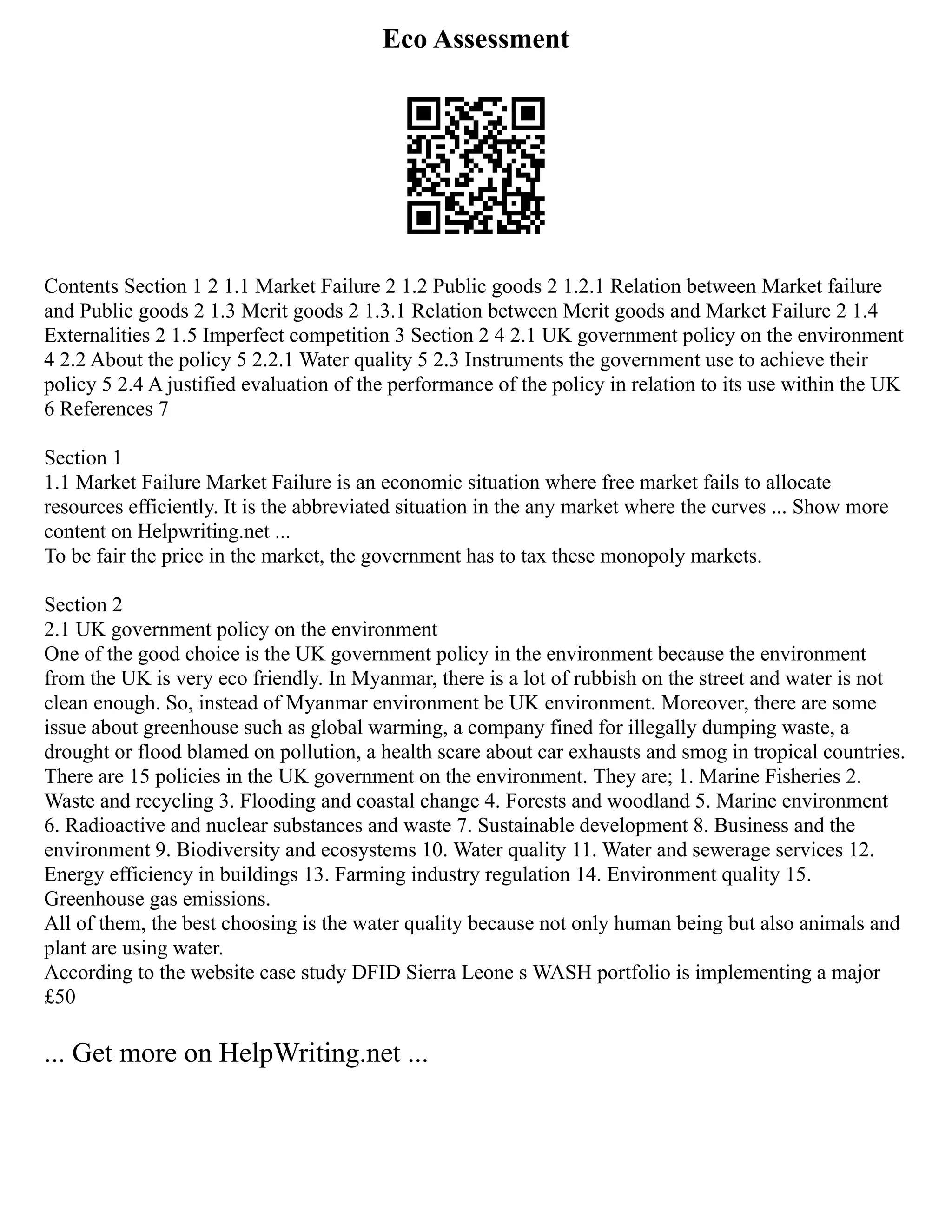Eco Assessment
Contents Section 1 2 1.1 Market Failure 2 1.2 Public goods 2 1.2.1 Relation between Market failure
and Public goods 2 1.3 Merit goods 2 1.3.1 Relation between Merit goods and Market Failure 2 1.4
Externalities 2 1.5 Imperfect competition 3 Section 2 4 2.1 UK government policy on the environment
4 2.2 About the policy 5 2.2.1 Water quality 5 2.3 Instruments the government use to achieve their
policy 5 2.4 A justified evaluation of the performance of the policy in relation to its use within the UK
6 References 7
Section 1
1.1 Market Failure Market Failure is an economic situation where free market fails to allocate
resources efficiently. It is the abbreviated situation in the any market where the curves ... Show more
content on Helpwriting.net ...
To be fair the price in the market, the government has to tax these monopoly markets.
Section 2
2.1 UK government policy on the environment
One of the good choice is the UK government policy in the environment because the environment
from the UK is very eco friendly. In Myanmar, there is a lot of rubbish on the street and water is not
clean enough. So, instead of Myanmar environment be UK environment. Moreover, there are some
issue about greenhouse such as global warming, a company fined for illegally dumping waste, a
drought or flood blamed on pollution, a health scare about car exhausts and smog in tropical countries.
There are 15 policies in the UK government on the environment. They are; 1. Marine Fisheries 2.
Waste and recycling 3. Flooding and coastal change 4. Forests and woodland 5. Marine environment
6. Radioactive and nuclear substances and waste 7. Sustainable development 8. Business and the
environment 9. Biodiversity and ecosystems 10. Water quality 11. Water and sewerage services 12.
Energy efficiency in buildings 13. Farming industry regulation 14. Environment quality 15.
Greenhouse gas emissions.
All of them, the best choosing is the water quality because not only human being but also animals and
plant are using water.
According to the website case study DFID Sierra Leone s WASH portfolio is implementing a major
£50
... Get more on HelpWriting.net ...
 