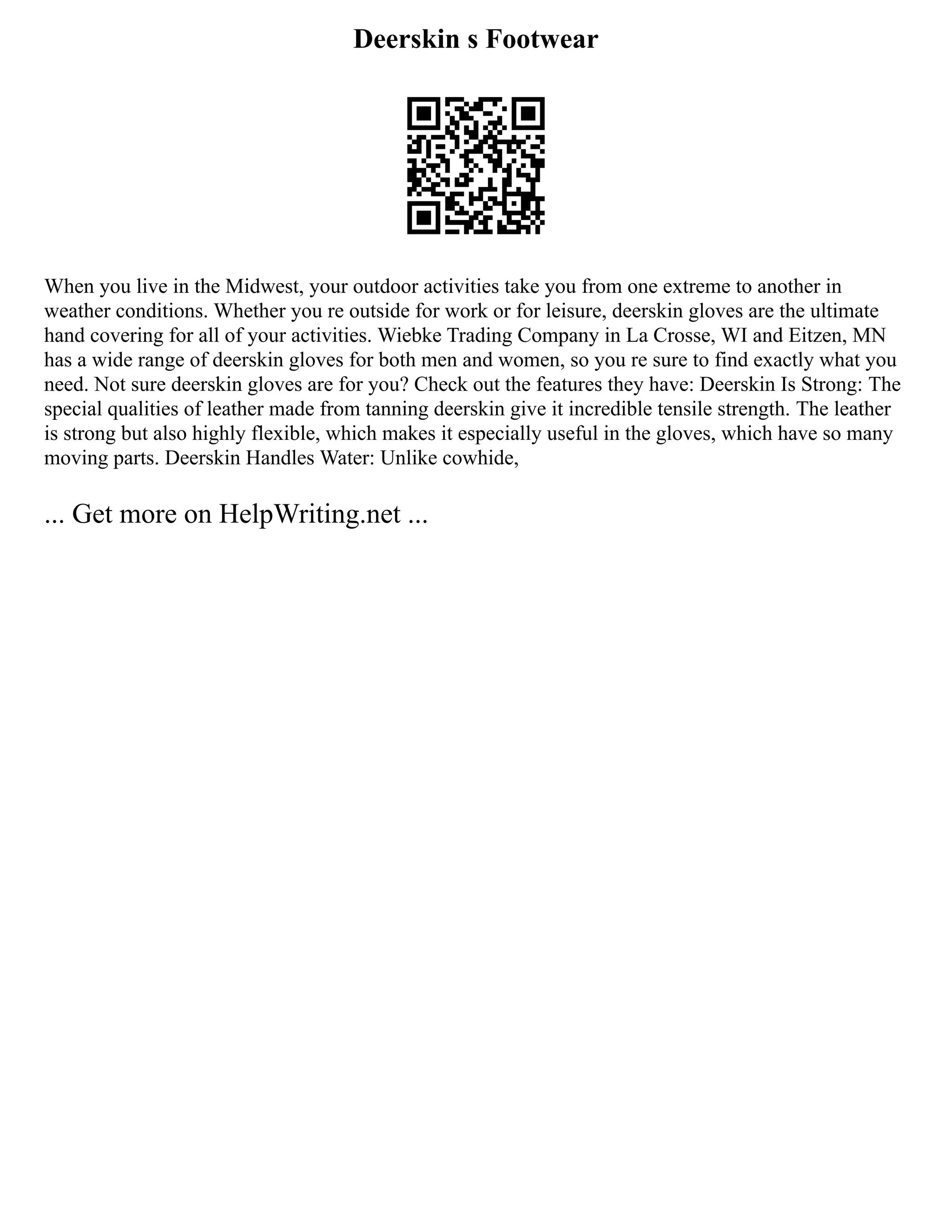 Deerskin s Footwear
When you live in the Midwest, your outdoor activities take you from one extreme to another in
weather conditions. Whether you re outside for work or for leisure, deerskin gloves are the ultimate
hand covering for all of your activities. Wiebke Trading Company in La Crosse, WI and Eitzen, MN
has a wide range of deerskin gloves for both men and women, so you re sure to find exactly what you
need. Not sure deerskin gloves are for you? Check out the features they have: Deerskin Is Strong: The
special qualities of leather made from tanning deerskin give it incredible tensile strength. The leather
is strong but also highly flexible, which makes it especially useful in the gloves, which have so many
moving parts. Deerskin Handles Water: Unlike cowhide,
... Get more on HelpWriting.net ...
 
