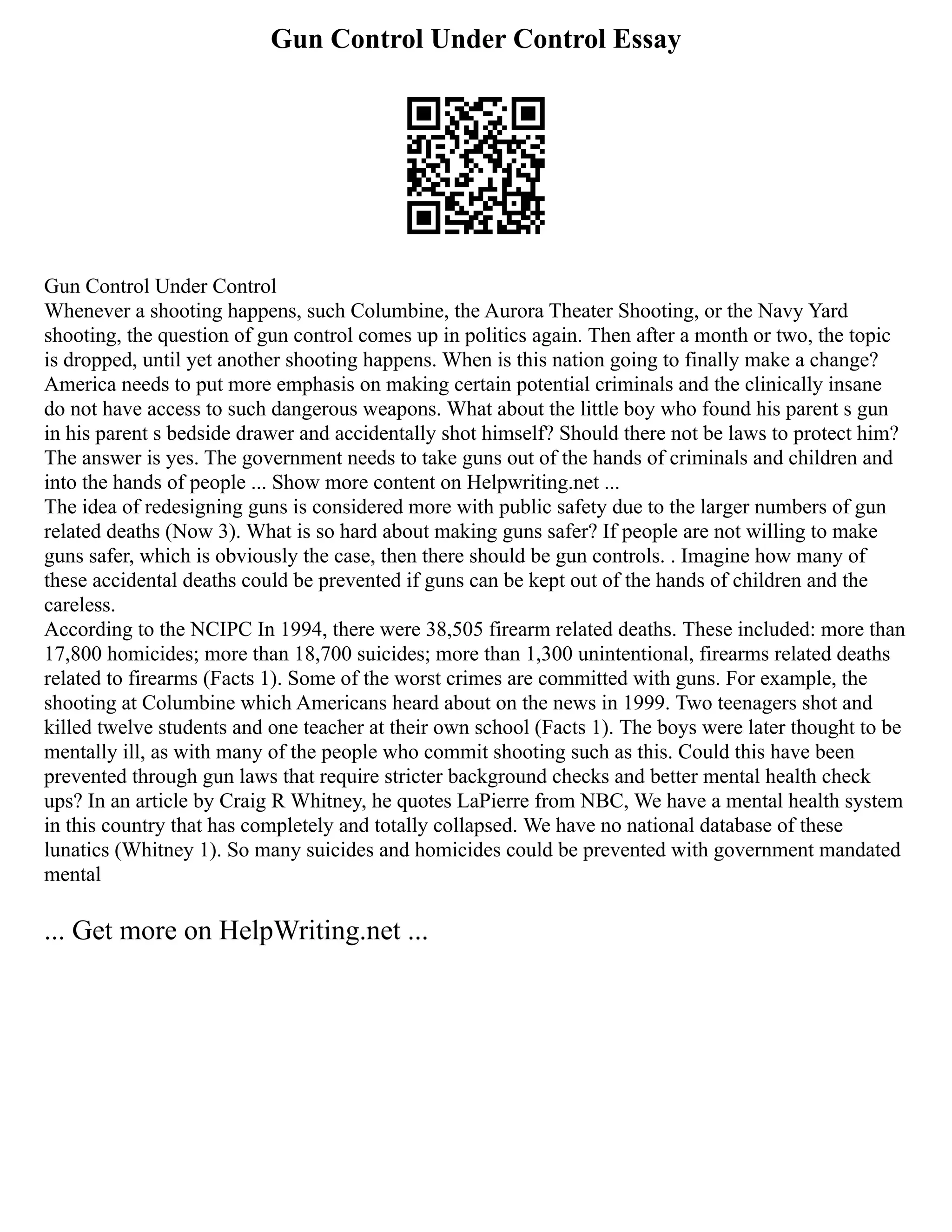 Gun Control Under Control Essay
Gun Control Under Control
Whenever a shooting happens, such Columbine, the Aurora Theater Shooting, or the Navy Yard
shooting, the question of gun control comes up in politics again. Then after a month or two, the topic
is dropped, until yet another shooting happens. When is this nation going to finally make a change?
America needs to put more emphasis on making certain potential criminals and the clinically insane
do not have access to such dangerous weapons. What about the little boy who found his parent s gun
in his parent s bedside drawer and accidentally shot himself? Should there not be laws to protect him?
The answer is yes. The government needs to take guns out of the hands of criminals and children and
into the hands of people ... Show more content on Helpwriting.net ...
The idea of redesigning guns is considered more with public safety due to the larger numbers of gun
related deaths (Now 3). What is so hard about making guns safer? If people are not willing to make
guns safer, which is obviously the case, then there should be gun controls. . Imagine how many of
these accidental deaths could be prevented if guns can be kept out of the hands of children and the
careless.
According to the NCIPC In 1994, there were 38,505 firearm related deaths. These included: more than
17,800 homicides; more than 18,700 suicides; more than 1,300 unintentional, firearms related deaths
related to firearms (Facts 1). Some of the worst crimes are committed with guns. For example, the
shooting at Columbine which Americans heard about on the news in 1999. Two teenagers shot and
killed twelve students and one teacher at their own school (Facts 1). The boys were later thought to be
mentally ill, as with many of the people who commit shooting such as this. Could this have been
prevented through gun laws that require stricter background checks and better mental health check
ups? In an article by Craig R Whitney, he quotes LaPierre from NBC, We have a mental health system
in this country that has completely and totally collapsed. We have no national database of these
lunatics (Whitney 1). So many suicides and homicides could be prevented with government mandated
mental
... Get more on HelpWriting.net ...
 