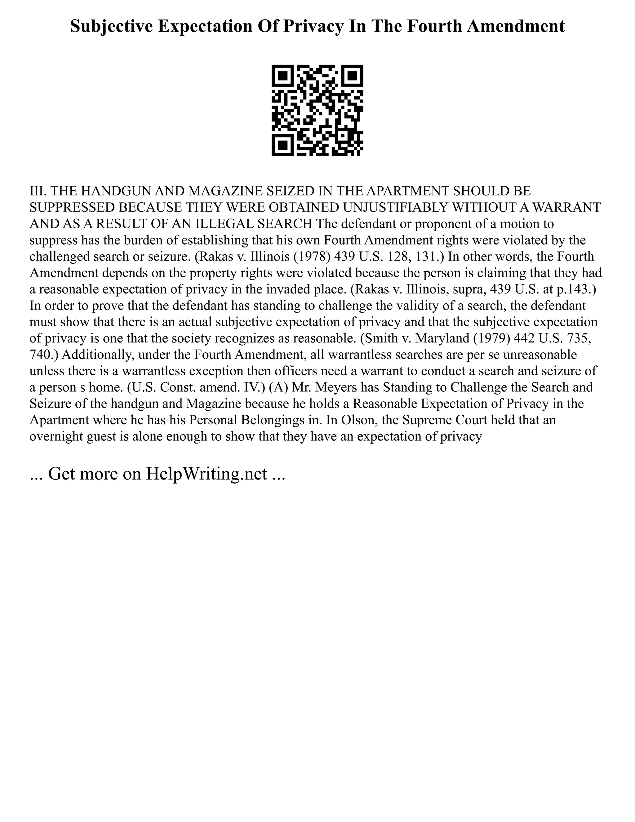 Subjective Expectation Of Privacy In The Fourth Amendment
III. THE HANDGUN AND MAGAZINE SEIZED IN THE APARTMENT SHOULD BE
SUPPRESSED BECAUSE THEY WERE OBTAINED UNJUSTIFIABLY WITHOUT A WARRANT
AND AS A RESULT OF AN ILLEGAL SEARCH The defendant or proponent of a motion to
suppress has the burden of establishing that his own Fourth Amendment rights were violated by the
challenged search or seizure. (Rakas v. Illinois (1978) 439 U.S. 128, 131.) In other words, the Fourth
Amendment depends on the property rights were violated because the person is claiming that they had
a reasonable expectation of privacy in the invaded place. (Rakas v. Illinois, supra, 439 U.S. at p.143.)
In order to prove that the defendant has standing to challenge the validity of a search, the defendant
must show that there is an actual subjective expectation of privacy and that the subjective expectation
of privacy is one that the society recognizes as reasonable. (Smith v. Maryland (1979) 442 U.S. 735,
740.) Additionally, under the Fourth Amendment, all warrantless searches are per se unreasonable
unless there is a warrantless exception then officers need a warrant to conduct a search and seizure of
a person s home. (U.S. Const. amend. IV.) (A) Mr. Meyers has Standing to Challenge the Search and
Seizure of the handgun and Magazine because he holds a Reasonable Expectation of Privacy in the
Apartment where he has his Personal Belongings in. In Olson, the Supreme Court held that an
overnight guest is alone enough to show that they have an expectation of privacy
... Get more on HelpWriting.net ...
 