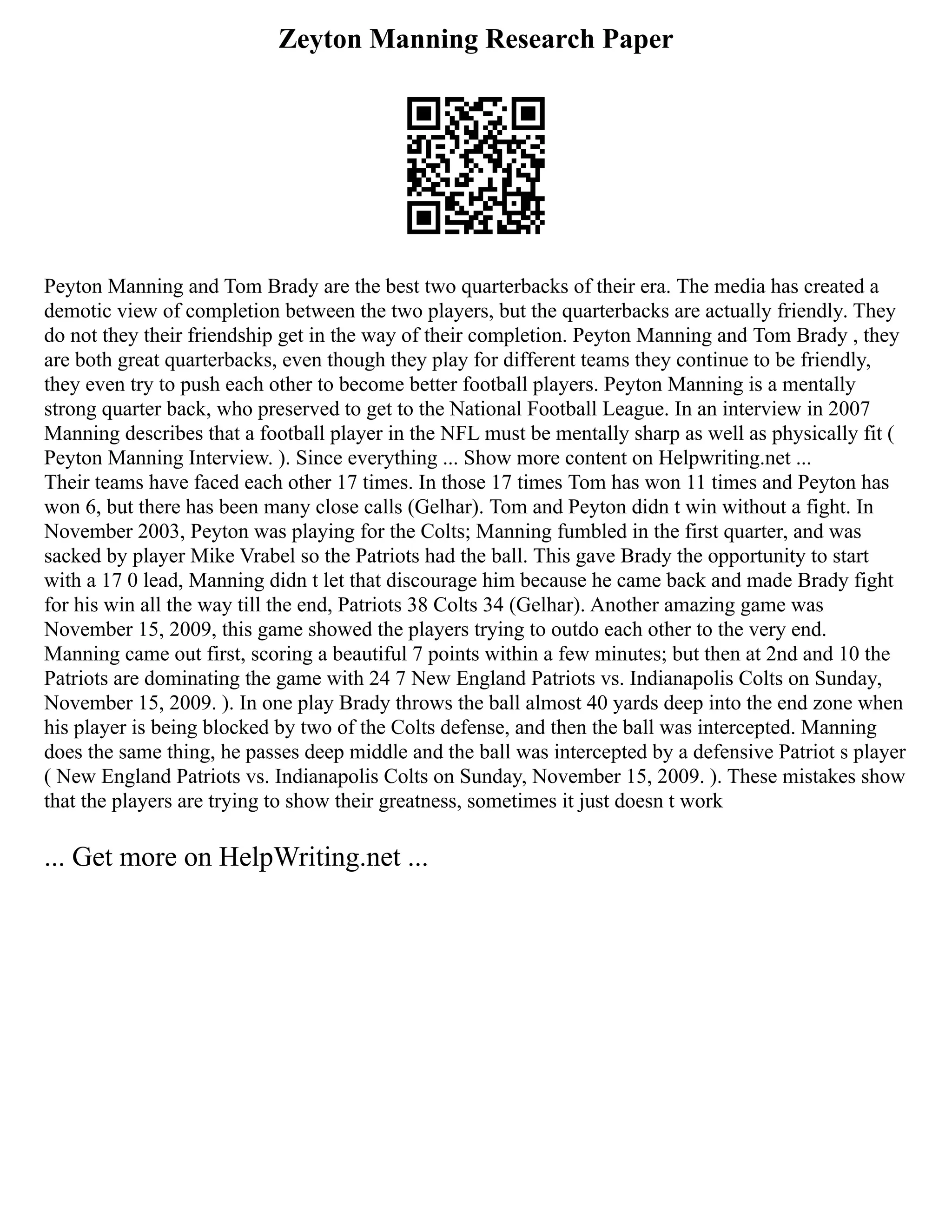 Zeyton Manning Research Paper
Peyton Manning and Tom Brady are the best two quarterbacks of their era. The media has created a
demotic view of completion between the two players, but the quarterbacks are actually friendly. They
do not they their friendship get in the way of their completion. Peyton Manning and Tom Brady , they
are both great quarterbacks, even though they play for different teams they continue to be friendly,
they even try to push each other to become better football players. Peyton Manning is a mentally
strong quarter back, who preserved to get to the National Football League. In an interview in 2007
Manning describes that a football player in the NFL must be mentally sharp as well as physically fit (
Peyton Manning Interview. ). Since everything ... Show more content on Helpwriting.net ...
Their teams have faced each other 17 times. In those 17 times Tom has won 11 times and Peyton has
won 6, but there has been many close calls (Gelhar). Tom and Peyton didn t win without a fight. In
November 2003, Peyton was playing for the Colts; Manning fumbled in the first quarter, and was
sacked by player Mike Vrabel so the Patriots had the ball. This gave Brady the opportunity to start
with a 17 0 lead, Manning didn t let that discourage him because he came back and made Brady fight
for his win all the way till the end, Patriots 38 Colts 34 (Gelhar). Another amazing game was
November 15, 2009, this game showed the players trying to outdo each other to the very end.
Manning came out first, scoring a beautiful 7 points within a few minutes; but then at 2nd and 10 the
Patriots are dominating the game with 24 7 New England Patriots vs. Indianapolis Colts on Sunday,
November 15, 2009. ). In one play Brady throws the ball almost 40 yards deep into the end zone when
his player is being blocked by two of the Colts defense, and then the ball was intercepted. Manning
does the same thing, he passes deep middle and the ball was intercepted by a defensive Patriot s player
( New England Patriots vs. Indianapolis Colts on Sunday, November 15, 2009. ). These mistakes show
that the players are trying to show their greatness, sometimes it just doesn t work
... Get more on HelpWriting.net ...
 