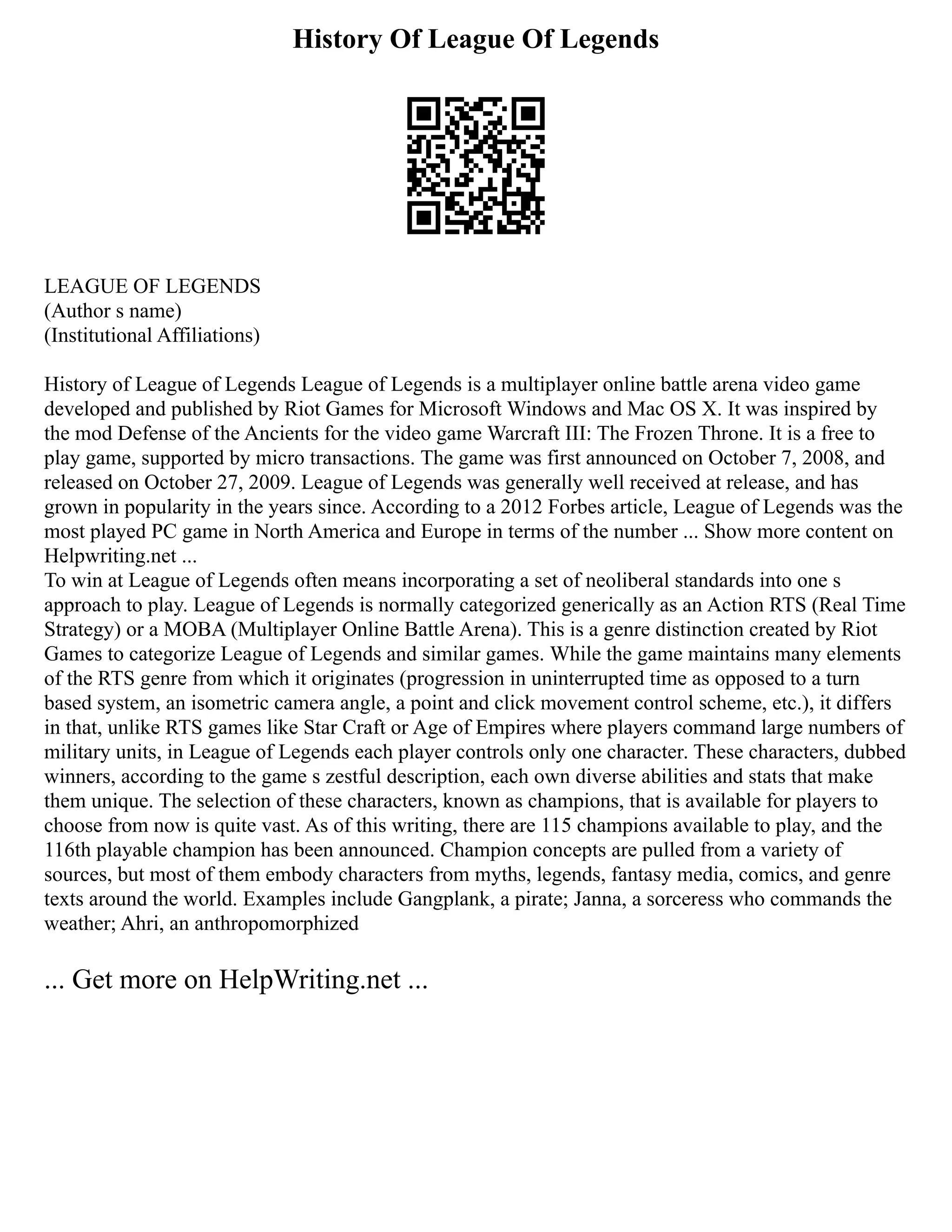 History Of League Of Legends
LEAGUE OF LEGENDS
(Author s name)
(Institutional Affiliations)
History of League of Legends League of Legends is a multiplayer online battle arena video game
developed and published by Riot Games for Microsoft Windows and Mac OS X. It was inspired by
the mod Defense of the Ancients for the video game Warcraft III: The Frozen Throne. It is a free to
play game, supported by micro transactions. The game was first announced on October 7, 2008, and
released on October 27, 2009. League of Legends was generally well received at release, and has
grown in popularity in the years since. According to a 2012 Forbes article, League of Legends was the
most played PC game in North America and Europe in terms of the number ... Show more content on
Helpwriting.net ...
To win at League of Legends often means incorporating a set of neoliberal standards into one s
approach to play. League of Legends is normally categorized generically as an Action RTS (Real Time
Strategy) or a MOBA (Multiplayer Online Battle Arena). This is a genre distinction created by Riot
Games to categorize League of Legends and similar games. While the game maintains many elements
of the RTS genre from which it originates (progression in uninterrupted time as opposed to a turn
based system, an isometric camera angle, a point and click movement control scheme, etc.), it differs
in that, unlike RTS games like Star Craft or Age of Empires where players command large numbers of
military units, in League of Legends each player controls only one character. These characters, dubbed
winners, according to the game s zestful description, each own diverse abilities and stats that make
them unique. The selection of these characters, known as champions, that is available for players to
choose from now is quite vast. As of this writing, there are 115 champions available to play, and the
116th playable champion has been announced. Champion concepts are pulled from a variety of
sources, but most of them embody characters from myths, legends, fantasy media, comics, and genre
texts around the world. Examples include Gangplank, a pirate; Janna, a sorceress who commands the
weather; Ahri, an anthropomorphized
... Get more on HelpWriting.net ...
 