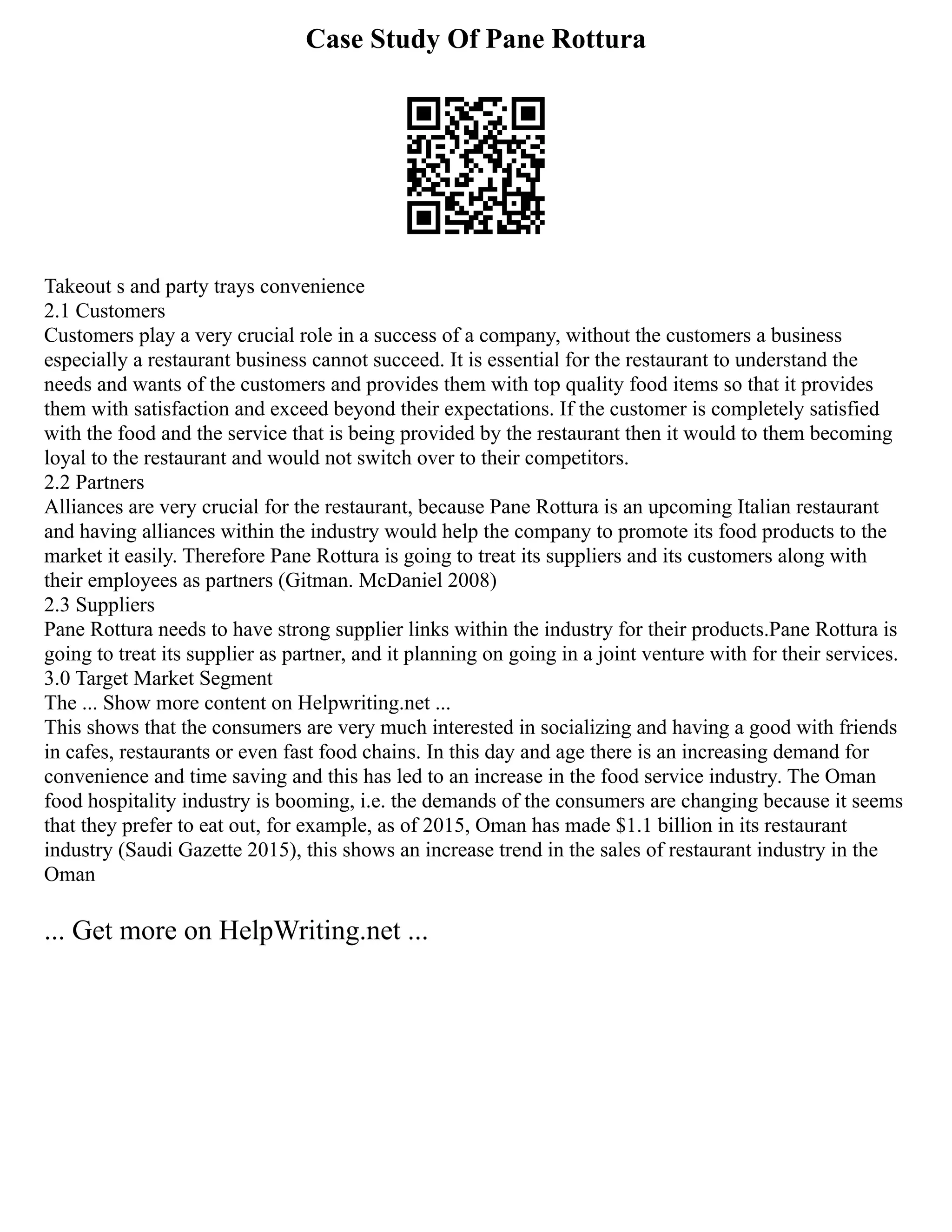 Case Study Of Pane Rottura
Takeout s and party trays convenience
2.1 Customers
Customers play a very crucial role in a success of a company, without the customers a business
especially a restaurant business cannot succeed. It is essential for the restaurant to understand the
needs and wants of the customers and provides them with top quality food items so that it provides
them with satisfaction and exceed beyond their expectations. If the customer is completely satisfied
with the food and the service that is being provided by the restaurant then it would to them becoming
loyal to the restaurant and would not switch over to their competitors.
2.2 Partners
Alliances are very crucial for the restaurant, because Pane Rottura is an upcoming Italian restaurant
and having alliances within the industry would help the company to promote its food products to the
market it easily. Therefore Pane Rottura is going to treat its suppliers and its customers along with
their employees as partners (Gitman. McDaniel 2008)
2.3 Suppliers
Pane Rottura needs to have strong supplier links within the industry for their products.Pane Rottura is
going to treat its supplier as partner, and it planning on going in a joint venture with for their services.
3.0 Target Market Segment
The ... Show more content on Helpwriting.net ...
This shows that the consumers are very much interested in socializing and having a good with friends
in cafes, restaurants or even fast food chains. In this day and age there is an increasing demand for
convenience and time saving and this has led to an increase in the food service industry. The Oman
food hospitality industry is booming, i.e. the demands of the consumers are changing because it seems
that they prefer to eat out, for example, as of 2015, Oman has made $1.1 billion in its restaurant
industry (Saudi Gazette 2015), this shows an increase trend in the sales of restaurant industry in the
Oman
... Get more on HelpWriting.net ...
 