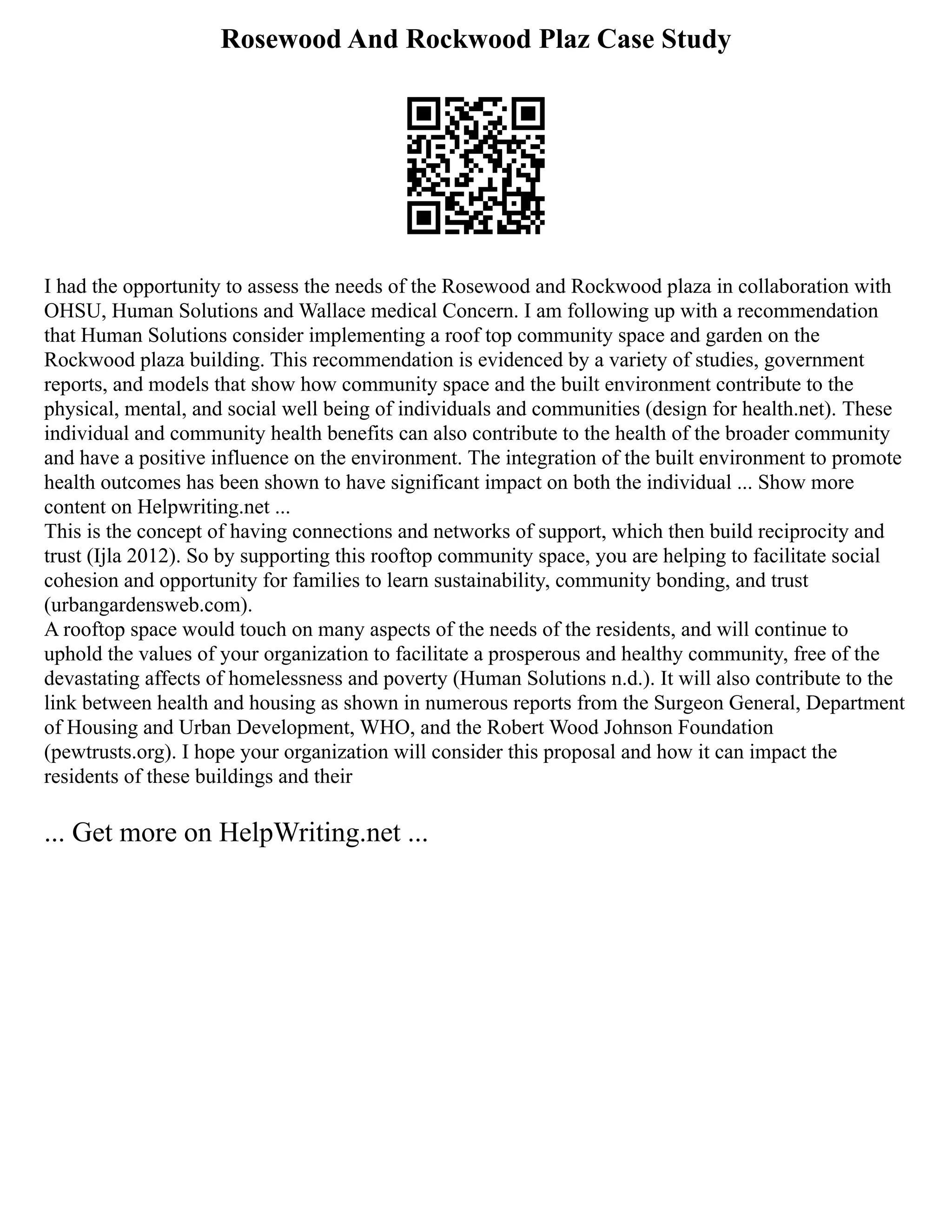 Rosewood And Rockwood Plaz Case Study
I had the opportunity to assess the needs of the Rosewood and Rockwood plaza in collaboration with
OHSU, Human Solutions and Wallace medical Concern. I am following up with a recommendation
that Human Solutions consider implementing a roof top community space and garden on the
Rockwood plaza building. This recommendation is evidenced by a variety of studies, government
reports, and models that show how community space and the built environment contribute to the
physical, mental, and social well being of individuals and communities (design for health.net). These
individual and community health benefits can also contribute to the health of the broader community
and have a positive influence on the environment. The integration of the built environment to promote
health outcomes has been shown to have significant impact on both the individual ... Show more
content on Helpwriting.net ...
This is the concept of having connections and networks of support, which then build reciprocity and
trust (Ijla 2012). So by supporting this rooftop community space, you are helping to facilitate social
cohesion and opportunity for families to learn sustainability, community bonding, and trust
(urbangardensweb.com).
A rooftop space would touch on many aspects of the needs of the residents, and will continue to
uphold the values of your organization to facilitate a prosperous and healthy community, free of the
devastating affects of homelessness and poverty (Human Solutions n.d.). It will also contribute to the
link between health and housing as shown in numerous reports from the Surgeon General, Department
of Housing and Urban Development, WHO, and the Robert Wood Johnson Foundation
(pewtrusts.org). I hope your organization will consider this proposal and how it can impact the
residents of these buildings and their
... Get more on HelpWriting.net ...
 