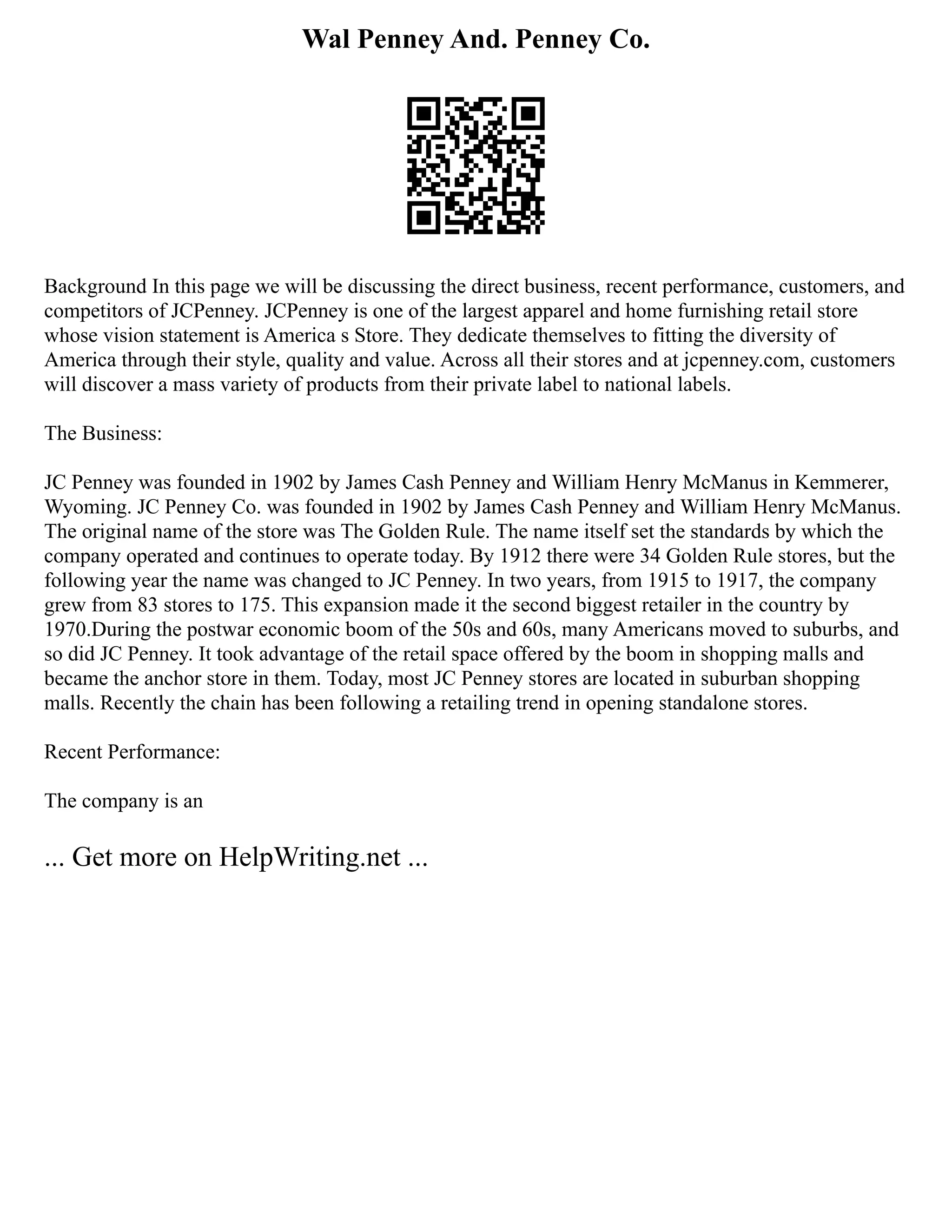 Wal Penney And. Penney Co.
Background In this page we will be discussing the direct business, recent performance, customers, and
competitors of JCPenney. JCPenney is one of the largest apparel and home furnishing retail store
whose vision statement is America s Store. They dedicate themselves to fitting the diversity of
America through their style, quality and value. Across all their stores and at jcpenney.com, customers
will discover a mass variety of products from their private label to national labels.
The Business:
JC Penney was founded in 1902 by James Cash Penney and William Henry McManus in Kemmerer,
Wyoming. JC Penney Co. was founded in 1902 by James Cash Penney and William Henry McManus.
The original name of the store was The Golden Rule. The name itself set the standards by which the
company operated and continues to operate today. By 1912 there were 34 Golden Rule stores, but the
following year the name was changed to JC Penney. In two years, from 1915 to 1917, the company
grew from 83 stores to 175. This expansion made it the second biggest retailer in the country by
1970.During the postwar economic boom of the 50s and 60s, many Americans moved to suburbs, and
so did JC Penney. It took advantage of the retail space offered by the boom in shopping malls and
became the anchor store in them. Today, most JC Penney stores are located in suburban shopping
malls. Recently the chain has been following a retailing trend in opening standalone stores.
Recent Performance:
The company is an
... Get more on HelpWriting.net ...
 