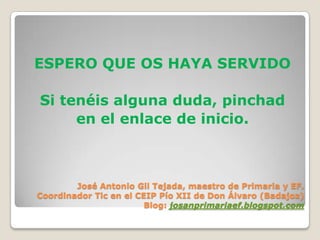 ESPERO QUE OS HAYA SERVIDO

Si tenéis alguna duda, pinchad
     en el enlace de inicio.



        José Antonio Gil Tejada, maestro de Primaria y EF.
Coordinador Tic en el CEIP Pío XII de Don Álvaro (Badajoz)
                        Blog: josanprimariaef.blogspot.com
 